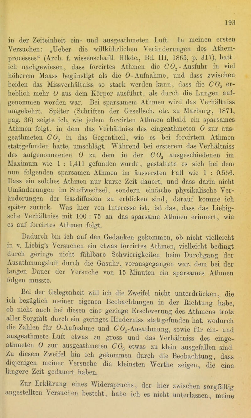 in der Zeiteinheit ein- und ausgeathmeten Luft. In nieinen ersten Versuchen: „Ueber die willkührlichen Veränderungen des Athem- processes (Arch. f. wissenschaftl. Hlkde., Bd. III, 1865, p, 317), hatt ich nachgewiesen, dass forcirtes Athmen die C02- Ausfuhr in viel höherem Maass begünstigt als die 0-Aufnahme, und dass zwischen beiden das Missverhältniss so stark werden kann, dass die C0% er- heblich mehr 0 aus dem Körper ausführt, als durch die Lungen auf- genommen worden war. Bei sparsamem Athmen wird das Verhältniss umgekehrt. Später (Schriften der Gesellsch. etc. zu Marburg, 1871, pag. 36) zeigte ich, wie jedem forcirten Athmen albald ein sparsames Athmen folgt, in dem das Verhältniss des eingeathmeten 0 zur aus- geathmeten C02 in das Gegentheil, wie es bei forcirtem Athmen stattgefunden hatte, umschlägt. Während bei ersterem das Verhältniss des aufgenommenen 0 zu dem in der CO% ausgeschiedenen im Maximum wie 1 : 1,411 gefunden wurde, gestaltete es sich bei dem nun folgenden sparsamen Athmen im äussersten Fall wie 1 : 0.556. Dass ein solches Athmen nur kurze Zeit dauert, und dass darin nicht Umänderungen im Stoffwechsel, sondern einfache physikalische Ver- änderungen der Gasdiffusion zu erblicken sind, darauf komme ich später zurück. Was hier von Interesse ist, ist das, dass das Liebig- sche Verhältniss mit 100 : 75 an das sparsame Athmen erinnert, wie es auf forcirtes Athmen folgt. Dadurch bin ich auf den Gedanken gekommen, ob nicht vielleicht in v. Liebig's Versuchen ein etwas forcirtes Athmen, vielleicht bedingt durch geringe nicht fühlbare Schwierigkeiten beim Durchgang der Ausathmungsluft durch die Gasuhr, vorausgegangen war, dem bei der laugen Dauer der Versuche von 15 Minuten ein sparsames Athmen folgen musste. Bei der Gelegenheit will ich die Zweifel nicht unterdrücken, die ich bezüglich meiner eigenen Beobachtungen in der Richtung habe, ob nicht auch bei diesen eine geringe Erschwerung des Athmens trotz aller Sorgfalt durch ein geringes Hinderniss stattgefunden hat, wodurch die Zahlen für 0-Aufnahme und C 02-Ausathmung, sowie für ein- und ausgeathmete Luft etwas zu gross und das Verhältniss des einge- athmeten 0 zur ausgeathmeten GO.z etwas zu klein ausgefallen sind. Zu diesem Zweifel bin ich gekommen durch die Beobachtung, dass diejenigen meiner Versuche die kleinsten Werthe zeigen, die eine längere Zeit gedauert haben. Zur Erklärung eines Widerspruchs, der hier zwischen sorgfältig angestellten Versuchen besteht, habe ich es nicht unterlassen, meine