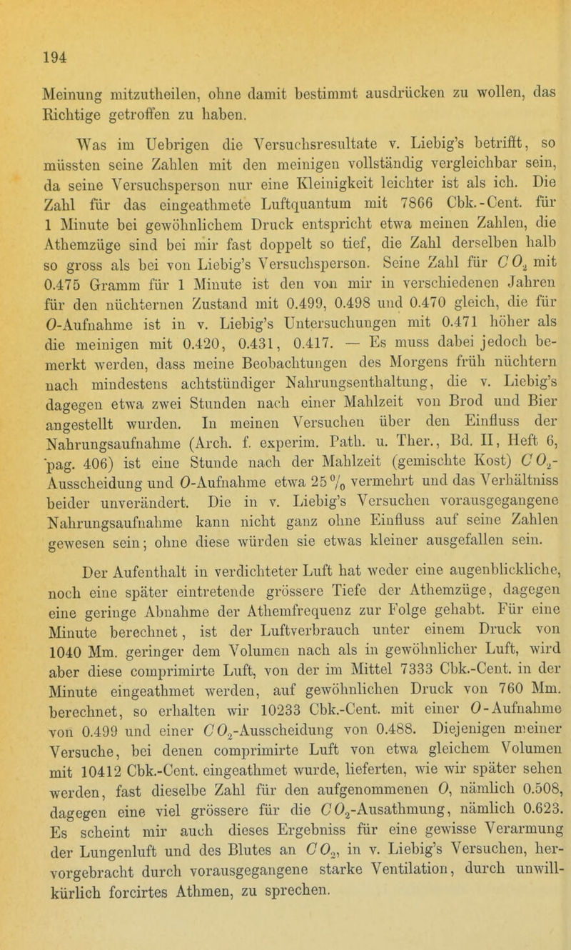 Meinung mitzutheilen, ohne damit bestimmt ausdrücken zu wollen, das Richtige getroffen zu haben. Was im Uebrigen die Versuchsresultate v. Liebig's betrifft, so müssten seine Zahlen mit den meinigen vollständig vergleichbar sein, da seine Versuchsperson nur eine Kleinigkeit leichter ist als ich. Die Zahl für das eingeathmete Luftquantum mit 7866 Cbk.-Cent. für 1 Minute bei gewöhnlichem Druck entspricht etwa meinen Zahlen, die Athemzüge sind bei mir fast doppelt so tief, die Zahl derselben halb so gross als bei von Liebig's Versuchsperson. Seine Zahl für C 0.1 mit 0.475 Gramm für 1 Minute ist den von mir in verschiedenen Jahren für den nüchternen Zustand mit 0.499, 0.498 und 0.470 gleich, die für O-Aufnahme ist in v. Liebig's Untersuchungen mit 0.471 höher als die meinigen mit 0.420, 0.431, 0.417. — Es muss dabei jedoch be- merkt werden, dass meine Beobachtungen des Morgens früh nüchtern nach mindestens achtstündiger Nahrungsenthaltung, die v. Liebig's dagegen etwa zwei Stunden nach einer Mahlzeit von Brod und Bier angestellt wurden. In meinen Versuchen über den Einfluss der Nahrungsaufnahme (Arch. f. experim. Path. u. Ther., Bd. II, Heft 6, pag. 406) ist eine Stunde nach der Mahlzeit (gemischte Kost) (70,- Ausscheidung und O-Aufnahme etwa 25% vermehrt und das Verhältniss beider unverändert. Die in v. Liebig's Versuchen vorausgegangene Nahrungsaufnahme kann nicht ganz ohne Einfluss auf seine Zahlen gewesen sein; ohne diese würden sie etwas kleiner ausgefallen sein. Der Aufenthalt in verdichteter Luft hat weder eine augenblickliche, noch eine später eintretende grössere Tiefe der Athemzüge, dagegen eine geringe Abnahme der Athemfrequenz zur Folge gehabt. Für eine Minute berechnet, ist der Luftverbrauch unter einem Druck von 1040 Mm. geringer dem Volumen nach als in gewöhnlicher Luft, wird aber diese comprimirte Luft, von der im Mittel 7333 Cbk.-Cent. in der Minute eingeathmet werden, auf gewöhnlichen Druck von 760 Mm. berechnet, so erhalten wir 10233 Cbk.-Cent. mit einer O-Aufnahme von 0.499 und einer G02-Ausscheidung von 0.488. Diejenigen meiner Versuche, bei denen comprimirte Luft von etwa gleichem Volumen mit 10412 Cbk.-Cent. eingeathmet wurde, lieferten, wie wir später sehen werden, fast dieselbe Zahl für den aufgenommenen 0, nämlich 0.508, dagegen eine viel grössere für die G 02-Ausathmung, nämlich 0.623. Es scheint mir auch dieses Ergebniss für eine gewisse Verarmung der Lungenluft und des Blutes an G 02, in v. Liebig's Versuchen, her- vorgebracht durch vorausgegangene starke Ventilation, durch unwill- kürlich forcirtes Athmen, zu sprechen.