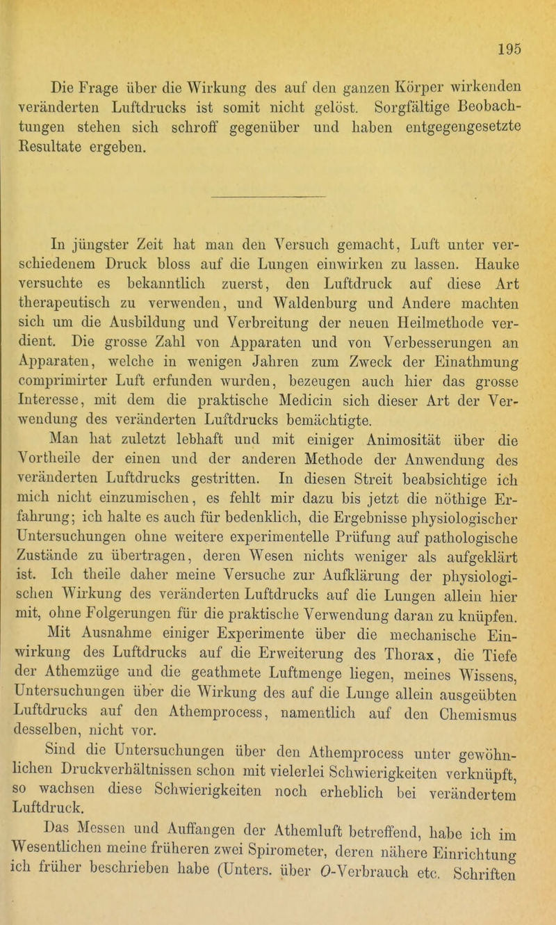 Die Frage über die Wirkung des auf den ganzen Körper wirkenden veränderten Luftdrucks ist somit nicht gelöst. Sorgfältige Beobach- tungen stehen sich schroff gegenüber und haben entgegengesetzte Resultate ergeben. In jüngster Zeit hat man den Versuch gemacht, Luft unter ver- schiedenem Druck bloss auf die Lungen einwirken zu lassen. Hauke versuchte es bekanntlich zuerst, den Luftdruck auf diese Art therapeutisch zu verwenden, und Waldenburg und Andere machten sich um die Ausbildung und Verbreitung der neuen Heilmethode ver- dient. Die grosse Zahl von Apparaten und von Verbesserungen an Apparaten, welche in wenigen Jahren zum Zweck der Einathmung comprimirter Luft erfunden wurden, bezeugen auch hier das grosse Interesse, mit dem die praktische Medicin sich dieser Art der Ver- wendung des veränderten Luftdrucks bemächtigte. Man hat zuletzt lebhaft und mit einiger Animosität über die Vortheile der einen und der anderen Methode der Anwendung des veränderten Luftdrucks gestritten. In diesen Streit beabsichtige ich mich nicht einzumischen, es fehlt mir dazu bis jetzt die nöthige Er- fahrung; ich halte es auch für bedenklich, die Ergebnisse physiologischer Untersuchungen ohne weitere experimentelle Prüfung auf pathologische Zustände zu übertragen, deren Wesen nichts weniger als aufgeklärt ist. Ich theile daher meine Versuche zur Aufklärung der physiologi- schen Wirkung des veränderten Luftdrucks auf die Lungen allein hier mit, ohne Folgerungen für die praktische Verwendung daran zu knüpfen. Mit Ausnahme einiger Experimente über die mechanische Ein- wirkung des Luftdrucks auf die Erweiterung des Thorax, die Tiefe der Athemzüge und die geathmete Luftmenge liegen, meines Wassens, Untersuchungen über die Wirkung des auf die Lunge allein ausgeübten Luftdrucks auf den Athemprocess, namentlich auf den Chemismus desselben, nicht vor. Sind die Untersuchungen über den Athemprocess unter gewöhn- lichen Druckverhältnissen schon mit vielerlei Schwierigkeiten verknüpft so wachsen diese Schwierigkeiten noch erheblich bei verändertem Luftdruck. Das Messen und Auffangen der Athemluft betreffend, habe ich im Wesentlichen meine früheren zwei Spirometer, deren nähere Einrichtung ich früher beschrieben habe (Unters, über O-Verbrauch etc. Schriften