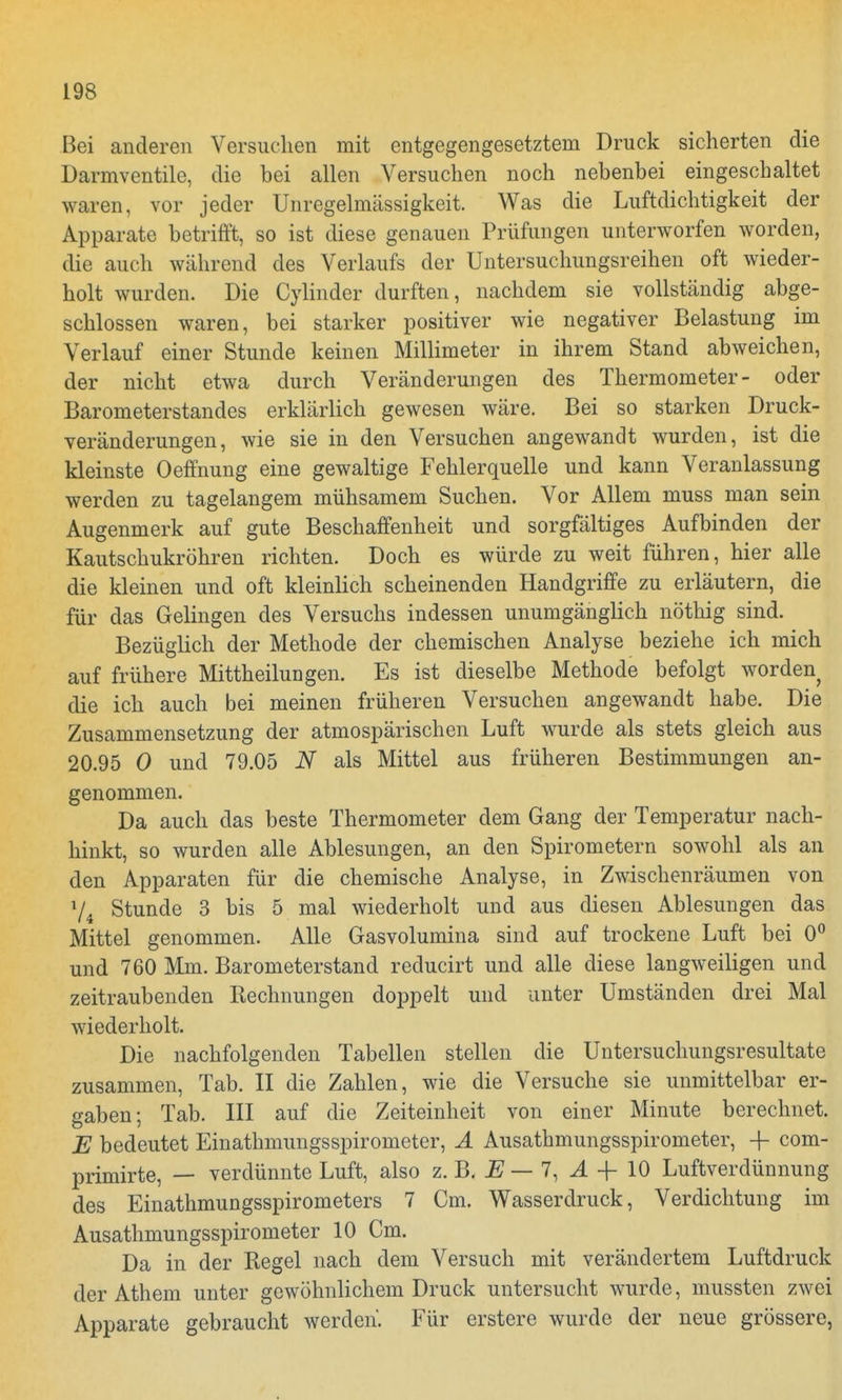 Bei anderen Versuchen mit entgegengesetztem Druck sicherten die Darmventile, die bei allen Versuchen noch nebenbei eingeschaltet waren, vor jeder Unregelmässigkeit. Was die Luftdichtigkeit der Apparate betrifft, so ist diese genauen Prüfungen unterworfen worden, die auch während des Verlaufs der Untersuchungsreihen oft wieder- holt wurden. Die Cylinder durften, nachdem sie vollständig abge- schlossen waren, bei starker positiver wie negativer Belastung im Verlauf einer Stunde keinen Millimeter in ihrem Stand abweichen, der nicht etwa durch Veränderungen des Thermometer- oder Barometerstandes erklärlich gewesen wäre. Bei so starken Druck- veränderungen, wie sie in den Versuchen angewandt wurden, ist die kleinste Oeffnung eine gewaltige Fehlerquelle und kann Veranlassung werden zu tagelangem mühsamem Suchen. Vor Allem muss man sein Augenmerk auf gute Beschaffenheit und sorgfältiges Aufbinden der Kautschukröhren richten. Doch es würde zu weit führen, hier alle die kleinen und oft kleinlich scheinenden Handgriffe zu erläutern, die für das Gelingen des Versuchs indessen unumgänglich nöthig sind. Bezüglich der Methode der chemischen Analyse beziehe ich mich auf frühere Mittheilungen. Es ist dieselbe Methode befolgt worden die ich auch bei meinen früheren Versuchen angewandt habe. Die Zusammensetzung der atmospärischen Luft wurde als stets gleich aus 20.95 0 und 79.05 N als Mittel aus früheren Bestimmungen an- genommen. Da auch das beste Thermometer dem Gang der Temperatur nach- hinkt, so wurden alle Ablesungen, an den Spirometern sowohl als an den Apparaten für die chemische Analyse, in Zwischenräumen von 74 Stunde 3 bis 5 mal wiederholt und aus diesen Ablesungen das Mittel genommen. Alle Gasvolumina sind auf trockene Luft bei 0° und 760 Mm. Barometerstand reducirt und alle diese langweiligen und zeitraubenden Rechnungen doppelt und unter Umständen drei Mal wiederholt. Die nachfolgenden Tabellen stellen die Untersuchungsresultate zusammen, Tab. II die Zahlen, wie die Versuche sie unmittelbar er- gaben; Tab. III auf die Zeiteinheit von einer Minute berechnet. E bedeutet Einathmungsspirometer, A Ausathmungsspirometer, -f com- primirte, — verdünnte Luft, also z. B. E — 7, A -f 10 Luftverdünnung des Einathmungsspirometers 7 Cm. Wasserdruck, Verdichtung im Ausathmungsspirometer 10 Cm. Da in der Regel nach dem Versuch mit verändertem Luftdruck der Athem unter gewöhnlichem Druck untersucht wurde, mussten zwei Apparate gebraucht werden. Für erstere wurde der neue grössere,