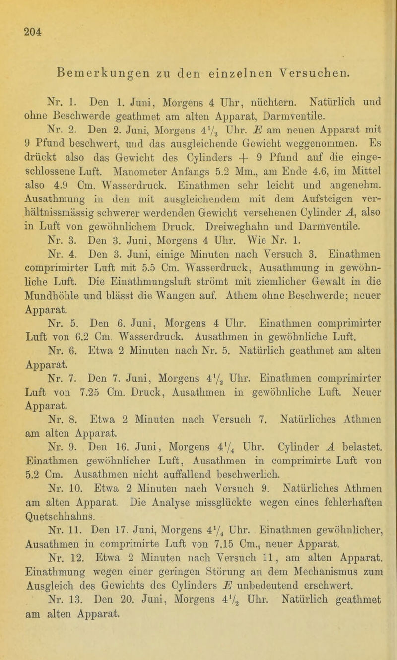 Bemerkungen zu den einzelnen Versuchen. Nr. 1. Den 1. Juni, Morgens 4 Uhr, nüchtern. Natürlich und ohne Beschwerde geathmet am alten Apparat, Darmventile. Nr. 2. Den 2. Juni, Morgens 4'/2 Uhr. E am neuen Apparat mit 9 Pfund beschwert, und das ausgleichende Gewicht weggenommen. Es drückt also das Gewicht des Cylinders -f- 9 Pfund auf die einge- schlossene Luft. Manometer Anfangs 5.2 Mm., am Ende 4.6, im Mittel also 4.9 Cm. Wasserdruck. Einathmen sehr leicht und angenehm. Ausathmung in den mit ausgleichendem mit dem Aufsteigen ver- hältnissmässig schwerer werdenden Gewicht versehenen Cylinder A, also in Luft von gewöhnlichem Druck. Dreiweghahn und Darmventile. Nr. 3. Den 3. Juni, Morgens 4 Uhr. Wie Nr. 1. Nr. 4. Den 3. Juni, einige Minuten nach Versuch 3. Einathmen comprimirter Luft mit 5.5 Cm. Wasserdruck, Ausathmung in gewöhn- liche Luft. Die Einathmungsluft strömt mit ziemlicher Gewalt in die Mundhöhle und blässt die Wangen auf. Athem ohne Beschwerde; neuer Apparat. Nr. 5. Den 6. Juni, Morgens 4 Uhr. Einathmen comprimirter Luft von 6.2 Cm. Wasserdruck. Ausathmen in gewöhnliche Luft. Nr. 6. Etwa 2 Minuten nach Nr. 5. Natürlich geathmet am alten Apparat. Nr. 7. Den 7. Juni, Morgens 472 Uhr. Einathmen comprimirter Luft von 7.25 Cm. Druck, Ausathmen in gewöhnliche Luft. Neuer Apparat. Nr. 8. Etwa 2 Minuten nach Versuch 7. Natürliches Athmen am alten Apparat. Nr. 9. Den 16. Juni, Morgens 4'/4 Uhr. Cylinder A belastet. Einathmen gewöhnlicher Luft, Ausathmen in comprimirte Luft von 5.2 Cm. Ausathmen nicht auffallend beschwerlich. Nr. 10. Etwa 2 Minuten nach Versuch 9. Natürliches Athmen am alten Apparat. Die Analyse missglückte wegen eines fehlerhaften Quetschhahns. Nr. 11. Den 17. Juni, Morgens 41/, Uhr. Einathmen gewöhnlicher, Ausathmen in comprimirte Luft von 7.15 Cm., neuer Apparat. Nr. 12. Etwa 2 Minuten nach Versuch 11, am alten Apparat. Einathmung wegen einer geringen Störung an dem Mechanismus zum Ausgleich des Gewichts des Cylinders E unbedeutend erschwert. Nr. 13. Den 20. Juni, Morgens 4l/2 Uhr. Natürlich geathmet am alten Apparat.