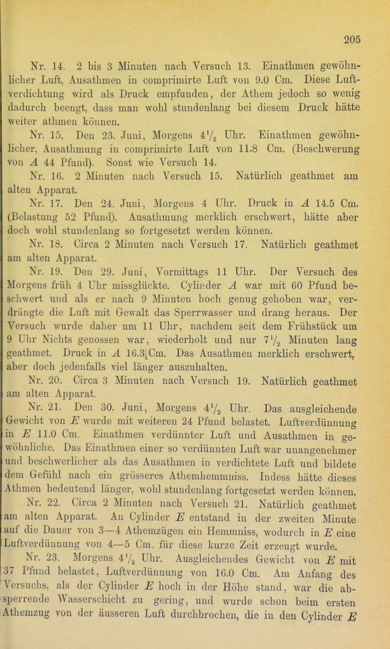 Nr. 14. 2 bis 3 Minuten nach Versuch 13. Einathmen gewöhn- licher Luft, Ausathmen in comprimirte Luft von 9.0 Cm. Diese Luft- verdichtung wird als Druck empfunden, der Athem jedoch so wenig dadurch beengt, dass man wohl stundenlang bei diesem Druck hätte weiter athmen können. Nr. 15. Den 23. Juni, Morgens 4!/a Uhr. Einathmen gewöhn- licher, Ausathmung in comprimirte Luft von 11.8 Cm. (Beschwerung von A 44 Pfund). Sonst wie Versuch 14. Nr. 16. 2 Minuten nach Versuch 15. Natürlich geathmet am alten Apparat. Nr. 17. Den 24. Juni, Morgens 4 Uhr. Druck in A 14.5 Cm. (Belastung 52 Pfund). Ausathmung merklich erschwert, hätte aber doch wohl stundenlang so fortgesetzt werden können. Nr. 18. Circa 2 Minuten nach Versuch 17. Natürlich geathmet am alten Apparat. Nr. 19. Den 29. Juni, Vormittags 11 Uhr. Der Versuch des Morgens früh 4 Uhr missglückte. Cylinder A war mit 60 Pfund be- schwert und als er nach 9 Minuten hoch genug gehoben war, ver- drängte die Luft mit Gewalt das Sperrwasser und drang heraus. Der Versuch wurde daher um 11 Uhr, nachdem seit dem Frühstück um 9 Uhr Nichts genossen war, wiederholt und nur Minuten lang geathmet. Druck in A 16.3^Cm. Das Ausathmen merklich erschwert, aber doch jedenfalls viel länger auszuhalten. Nr. 20. Circa 3 Minuten nach Versuch 19. Natürlich geathmet am alten Apparat. Nr. 21. Den 30. Juni, Morgens 472 Uhr. Das ausgleichende Gewicht von E wurde mit weiteren 24 Pfund belastet. Luftverdünnung in E 11.0 Cm. Einathmen verdünnter Luft und Ausathmen in ge- wöhnliche. Das Einathmen einer so verdünnten Luft war unangenehmer und beschwerlicher als das Ausathmen in verdichtete Luft und bildete dem Gefühl nach ein grösseres Athemhemmniss. Indess hätte dieses Athmen bedeutend länger, wohl stundenlang fortgesetzt werden können. Nr. 22. Circa 2 Minuten nach Versuch 21. Natürlich geathmet am alten Apparat. An Cylinder E entstand in der zweiten Minute auf die Dauer von 3—4 Athemzügen ein Hemmniss, wodurch in E eine Luftverdünnung von 4—5 Cm. für diese kurze Zeit erzeugt wurde. Nr. 23. Morgens 4'/2 Uhr. Ausgleichendes Gewicht von E mit 37 Pfund belastet, Luftverdünnung von 16.0 Cm. Am Anfang des Versuchs, als der Cylinder E hoch in der Höhe stand, war die ab- sperrende Wasserschicht zu gering, und wurde schon beim ersten Athemzug von der äusseren Luft durchbrochen, die in den Cylinder E