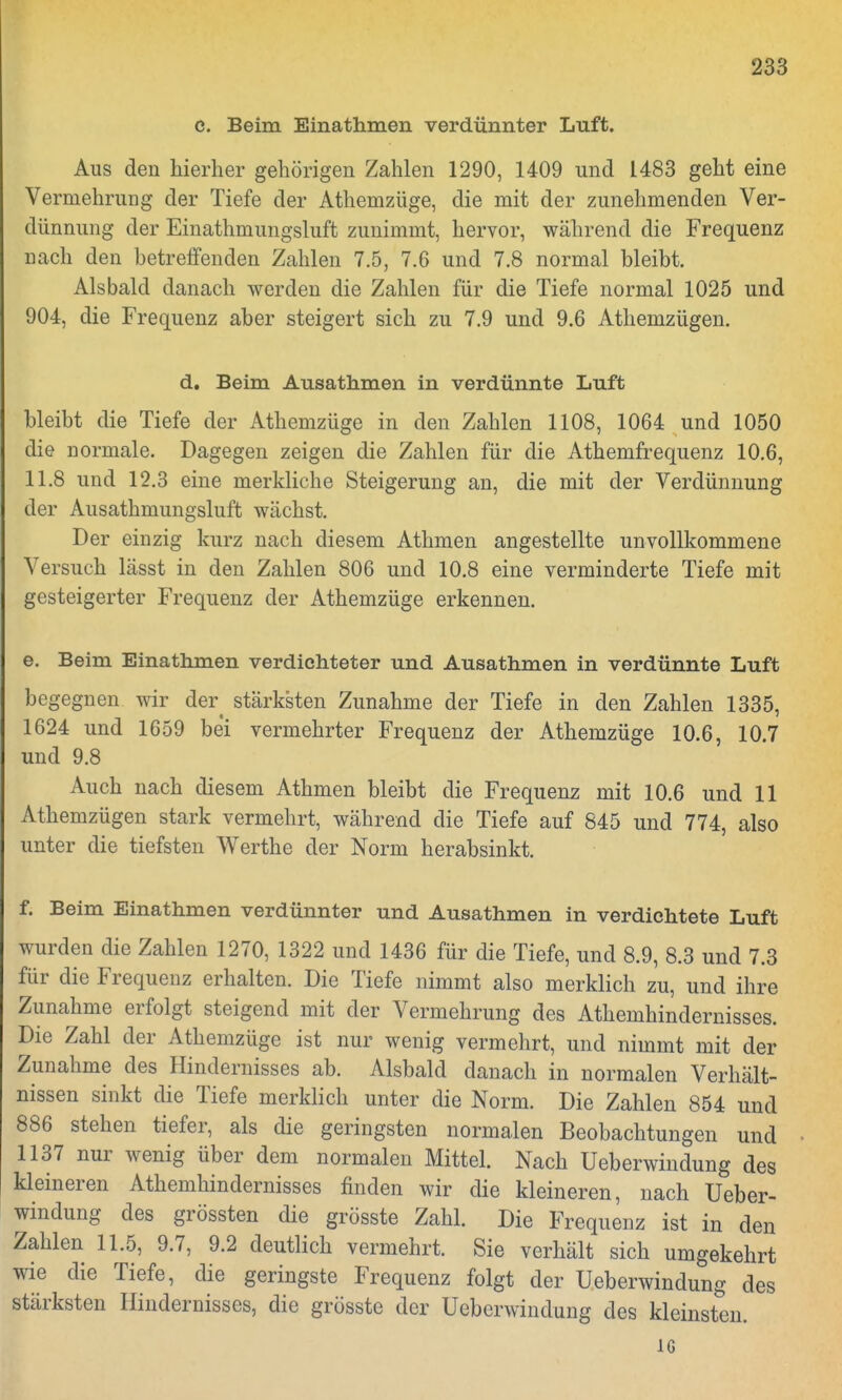 c. Beim Einathmen verdünnter Luft. Aus den hierher gehörigen Zahlen 1290, 1409 und 1483 geht eine Vermehrung der Tiefe der Athemzüge, die mit der zunehmenden Ver- dünnung der Einathmungsluft zunimmt, hervor, während die Frequenz nach den betreifenden Zahlen 7.5, 7.6 und 7.8 normal bleibt. Alsbald danach werden die Zahlen für die Tiefe normal 1025 und 904, die Frequenz aber steigert sich zu 7.9 und 9.6 Athemzügen. d. Beim Ausathmen in verdünnte Luft bleibt die Tiefe der Athemzüge in den Zahlen 1108, 1064 und 1050 die normale. Dagegen zeigen die Zahlen für die Athemfrequenz 10.6, 11.8 und 12.3 eine merkliche Steigerung an, die mit der Verdünnung der Ausathmungsluft wächst. Der einzig kurz nach diesem Athmen angestellte unvollkommene Versuch lässt in den Zahlen 806 und 10.8 eine verminderte Tiefe mit gesteigerter Frequenz der Athemzüge erkennen. e. Beim Einathmen verdichteter und Ausathmen in verdünnte Luft begegnen wir der stärksten Zunahme der Tiefe in den Zahlen 1335, 1624 und 1659 bei vermehrter Frequenz der Athemzüge 10.6, 10.7 und 9.8 Auch nach diesem Athmen bleibt die Frequenz mit 10.6 und 11 Athemzügen stark vermehrt, während die Tiefe auf 845 und 774, also unter die tiefsten Werthe der Norm herabsinkt. f. Beim Einathmen verdünnter und Ausathmen in verdichtete Luft wurden die Zahlen 1270, 1322 und 1436 für die Tiefe, und 8.9, 8.3 und 7.3 für die Frequenz erhalten. Die Tiefe nimmt also merklich zu, und ihre Zunahme erfolgt steigend mit der Vermehrung des Athemhindernisses. Die Zahl der Athemzüge ist nur wenig vermehrt, und nimmt mit der Zunahme des Hindernisses ab. Alsbald danach in normalen Verhält- nissen sinkt die Tiefe merklich unter die Norm. Die Zahlen 854 und 886 stehen tiefer, als die geringsten normalen Beobachtungen und 1137 nur wenig über dem normalen Mittel. Nach Ueberwindung des kleineren Athemhindernisses finden wir die kleineren, nach Ueber- windung des grössten die grösste Zahl. Die Frequenz ist in den Zahlen 11.5, 9.7, 9.2 deutlich vermehrt. Sie verhält sich umgekehrt wie die Tiefe, die geringste Frequenz folgt der Ueberwindung des stärksten Hindernisses, die grösste der Ueberwindung des kleinsten. IG