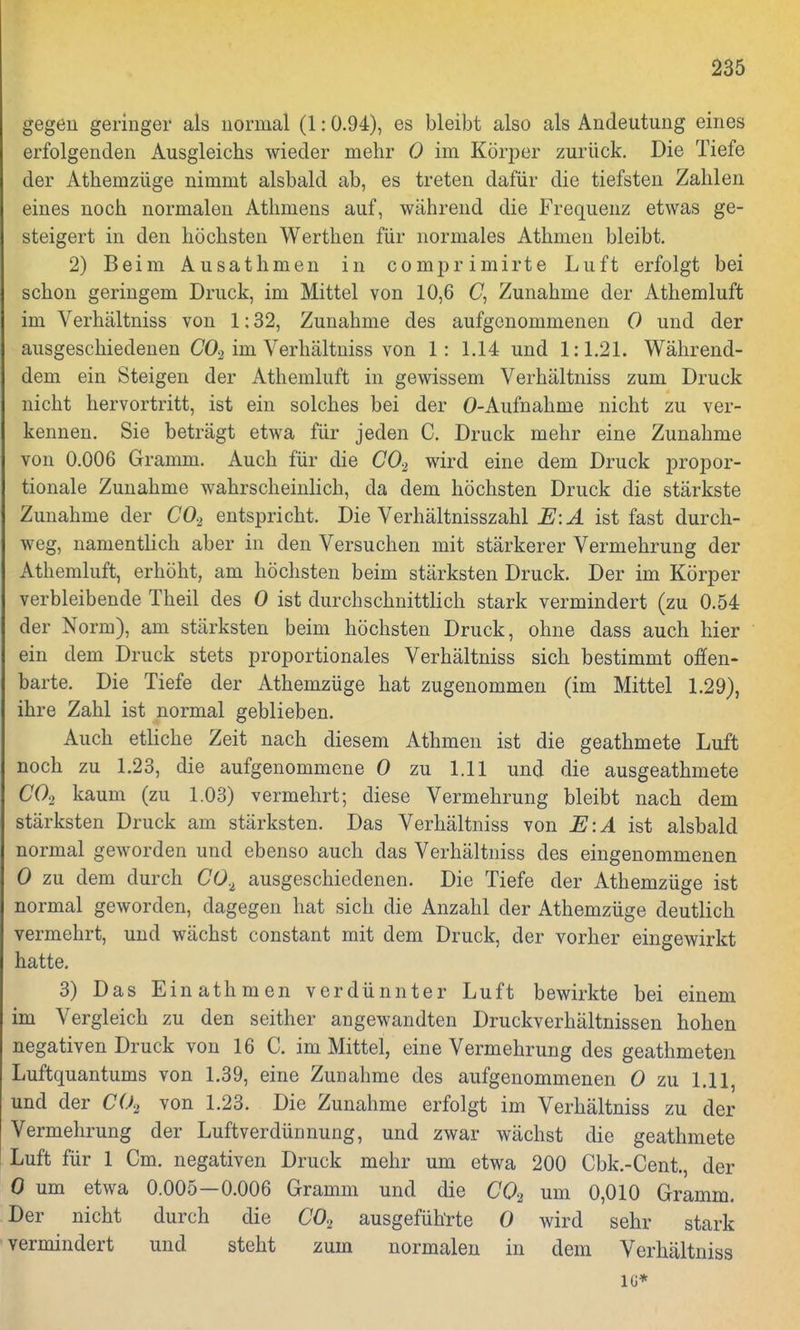 gegen geringer als normal (1:0.94), es bleibt also als Andeutung eines erfolgenden Ausgleichs wieder mehr 0 im Körper zurück. Die Tiefe der Athemzüge nimmt alsbald ab, es treten dafür die tiefsten Zahlen eines noch normalen Athmens auf, während die Frequenz etwas ge- steigert in den höchsten Werthen für normales Athmen bleibt. 2) Beim Ausathmen in comprimirte Luft erfolgt bei schon geringem Druck, im Mittel von 10,6 (7, Zunahme der Athemluft im Verhältniss von 1:32, Zunahme des aufgenommenen 0 und der ausgeschiedenen C02 im Verhältniss von 1: 1.14 und 1:1.21. Während- dem ein Steigen der Athemluft in gewissem Verhältniss zum Druck nicht hervortritt, ist ein solches bei der O-Aufnahme nicht zu ver- kennen. Sie beträgt etwa für jeden C. Druck mehr eine Zunahme von 0.006 Gramm. Auch für die C02 wird eine dem Druck propor- tionale Zunahme wahrscheinlich, da dem höchsten Druck die stärkste Zunahme der C02 entspricht. Die Verhältnisszahl E\A ist fast durch- weg, namentlich aber in den Versuchen mit stärkerer Vermehrung der Athemluft, erhöht, am höchsten beim stärksten Druck. Der im Körper verbleibende Theil des 0 ist durchschnittlich stark vermindert (zu 0.54 der Norm), am stärksten beim höchsten Druck, ohne dass auch hier ein dem Druck stets proportionales Verhältniss sich bestimmt offen- barte. Die Tiefe der Athemzüge hat zugenommen (im Mittel 1.29), ihre Zahl ist normal geblieben. Auch etliche Zeit nach diesem Athmen ist die geathmete Luft noch zu 1.23, die aufgenommene 0 zu 1.11 und die ausgeathmete C02 kaum (zu 1.03) vermehrt; diese Vermehrung bleibt nach dem stärksten Druck am stärksten. Das Verhältniss von E:A ist alsbald normal geworden und ebenso auch das Verhältniss des eingenommenen 0 zu dem durch C02 ausgeschiedenen. Die Tiefe der Athemzüge ist normal geworden, dagegen hat sich die Anzahl der Athemzüge deutlich vermehrt, und wächst constant mit dem Druck, der vorher eingewirkt hatte. 3) Das Ein athmen verdünnter Luft bewirkte bei einem im Vergleich zu den seither angewandten Druckverhältnissen hohen negativen Druck von 16 C. im Mittel, eine Vermehrung des geathmeten Luftquantums von 1.39, eine Zunahme des aufgenommenen 0 zu 1.11, und der C02 von 1.23. Die Zunahme erfolgt im Verhältniss zu der Vermehrung der Luftverdünnung, und zwar wächst die geathmete Luft für 1 Cm. negativen Druck mehr um etwa 200 Cbk.-Cent, der 0 um etwa 0.005—0.006 Gramm und die C02 um 0,010 Gramm. Der nicht durch die C02 ausgeführte 0 wird sehr stark vermindert und steht zum normalen in dem Verhältniss IG*