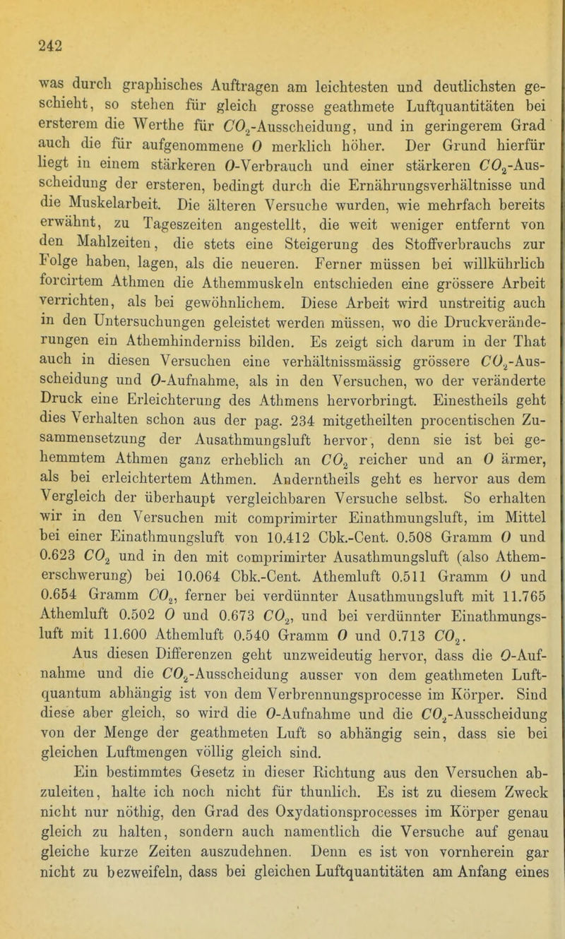 was durch graphisches Auftragen am leichtesten und deutlichsten ge- schieht, so stehen für gleich grosse geathmete Luftquantitäten bei ersterem die Werthe für C02-Ausscheidung, und in geringerem Grad auch die für aufgenommene 0 merklich höher. Der Grund hierfür liegt in einem stärkeren 0-Verbrauch und einer stärkeren C02-Aus- scheidung der ersteren, bedingt durch die Ernährungsverhältnisse und die Muskelarbeit. Die älteren Versuche wurden, wie mehrfach bereits erwähnt, zu Tageszeiten angestellt, die weit weniger entfernt von den Mahlzeiten, die stets eine Steigerung des Stoffverbrauchs zur Folge haben, lagen, als die neueren. Ferner müssen bei willkührlich forcirtem Athmen die Athemmuskeln entschieden eine grössere Arbeit verrichten, als bei gewöhnlichem. Diese Arbeit wird unstreitig auch m den Untersuchungen geleistet werden müssen, wo die Druckverände- rungen ein Athemhinderniss bilden. Es zeigt sich darum in der That auch in diesen Versuchen eine verhältnissmässig grössere C02-Aus- scheidung und O-Aufnahme, als in den Versuchen, wo der veränderte Druck eine Erleichterung des Athmens hervorbringt. Einestheils geht dies Verhalten schon aus der pag. 234 mitgetheilten procentischen Zu- sammensetzung der Ausathmungsluft hervor, denn sie ist bei ge- hemmtem Athmen ganz erheblich an C02 reicher und an 0 ärmer, als bei erleichtertem Athmen. Anderntheils geht es hervor aus dem Vergleich der überhaupt vergleichbaren Versuche selbst. So erhalten wir in den Versuchen mit comprimirter Einathmungsluft, im Mittel bei einer Einathmungsluft von 10.412 Cbk.-Cent. 0.508 Gramm 0 und 0.623 C02 und in den mit comprimirter Ausathmungsluft (also Athem- erschwerung) bei 10.064 Cbk.-Cent. Athemluft 0.511 Gramm 0 und 0.654 Gramm C02, ferner bei verdünnter Ausathmungsluft mit 11.765 Athemluft 0.502 0 und 0.673 C02, und bei verdünnter Einathmungs- luft mit 11.600 Athemluft 0.540 Gramm 0 und 0.713 C02. Aus diesen Differenzen geht unzweideutig hervor, dass die O-Auf- nahme und die C02-Ausscheidung ausser von dem geathmeten Luft- quantum abhängig ist von dem Verbrennungsprocesse im Körper. Sind diese aber gleich, so wird die O-Aufnahme und die CO.i-Ausscheidung von der Menge der geathmeten Luft so abhängig sein, dass sie bei gleichen Luftmengen völlig gleich sind. Ein bestimmtes Gesetz in dieser Richtung aus den Versuchen ab- zuleiten, halte ich noch nicht für thunlich. Es ist zu diesem Zweck nicht nur nöthig, den Grad des Oxydationsprocesses im Körper genau gleich zu halten, sondern auch namentlich die Versuche auf genau gleiche kurze Zeiten auszudehnen. Denn es ist von vornherein gar nicht zu bezweifeln, dass bei gleichen Luftquantitäten am Anfang eines