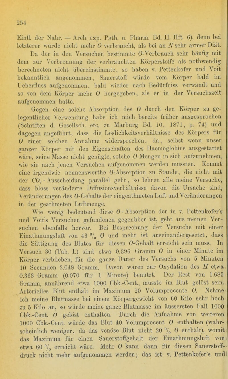 Einfl. der Nabu. — Arch. exp. Path. u. Pharm. Bd. IL Hft. 6), denn bei letzterer wurde nicht mehr 0 verbraucht, als bei an N sehr armer Diät. Da der in den Versuchen bestimmte 0-Verbrauch sehr häufig mit dem zur Verbrennung der verbrauchten Körperstoffe als nothwendig berechneten nicht übereinstimmte, so haben v. Pettenkofer und Voit bekanntlich angenommen, Sauerstoff würde vom Körper bald im Ueberfluss aufgenommen, bald wieder nach Bedürfniss verwandt und so von dem Körper mehr 0 hergegeben, als er in der Versuchszeit aufgenommen hatte. Gegen eine solche Absorption des 0 durch den Körper zu ge- legentlicher Verwendung habe ich mich bereits früher ausgesprochen (Schriften d. Gesellsch. etc. zu Marburg Bd. 10, 1871, p. 74) und dagegen angeführt, dass die LöslichkeitsVerhältnisse des Körpers für 0 einer solchen Annahme widersprechen, da, selbst wenn unser ganzer Körper mit den Eigenschaften des Haemoglobins ausgestattet wäre, seine Masse nicht genügte, solche O-Mengen in sich aufzunehmen, wie sie nach jenen Versuchen aufgenommen werden mussten. Kommt eine irgendwie nennenswerthe 0-Absorption zu Stande, die nicht mit der CO* - Ausscheidung parallel geht, so lehren alle meine Versuche, dass bloss veränderte Diffusionsverhältnisse davon die Ursache sind, Veränderungen des 0-Gehalts der eingeathmeten Luft und Veränderungen in der geathmeten Luftmenge. Wie wenig bedeutend diese 0-Absorption der in v. Pettenkofer's und Voit's Versuchen gefundenen gegenüber ist, geht aus meinen Ver- suchen ebenfalls hervor. Bei Besprechung der Versuche mit einer Einathmungsluft von 43 % 0 und mehr ist auseinandergesetzt, dass die Sättigung des Blutes für diesen O-Gehalt erreicht sein muss. In Versuch 30 (Tab. I.) sind etwa 0.396 Gramm 0 in einer Minute im Körper verblieben, für die ganze Dauer des Versuchs von 5 Minuten 10 Secunden 2.048 Gramm. Davon waren zur Oxydation des H etwa 0.363 Gramm (0.070 für 1 Minute) benutzt. Der Rest von 1.685 Gramm, annährend etwa 1000 Cbk.-Cent., musste im Blut gelöst sein. Arterielles Blut enthält im Maximum 20 Volumprocente 0. Nehme ich meine Blutmasse bei einem Körpergewicht von 60 Kilo sehr hoch zu 5 Kilo an, so würde meine ganze Blutmasse im äussersten Fall 1000 Cbk.-Cent. 0 gelöst enthalten. Durch die Aufnahme von weiteren 1000 Cbk.-Cent. würde das Blut 40 Volumprocent 0 enthalten (wahr- scheinlich weniger, da das venöse Blut nicht 20 °/0 0 enthält), womit das Maximum für einen Sauerstoffgehalt der Einathmungsluft von etwa 60 % erreicht wäre. Mehr 0 kann dann für diesen Sauerstoff- druck nicht mehr aufgenommen werden; das ist v. Pettenkofer's undi