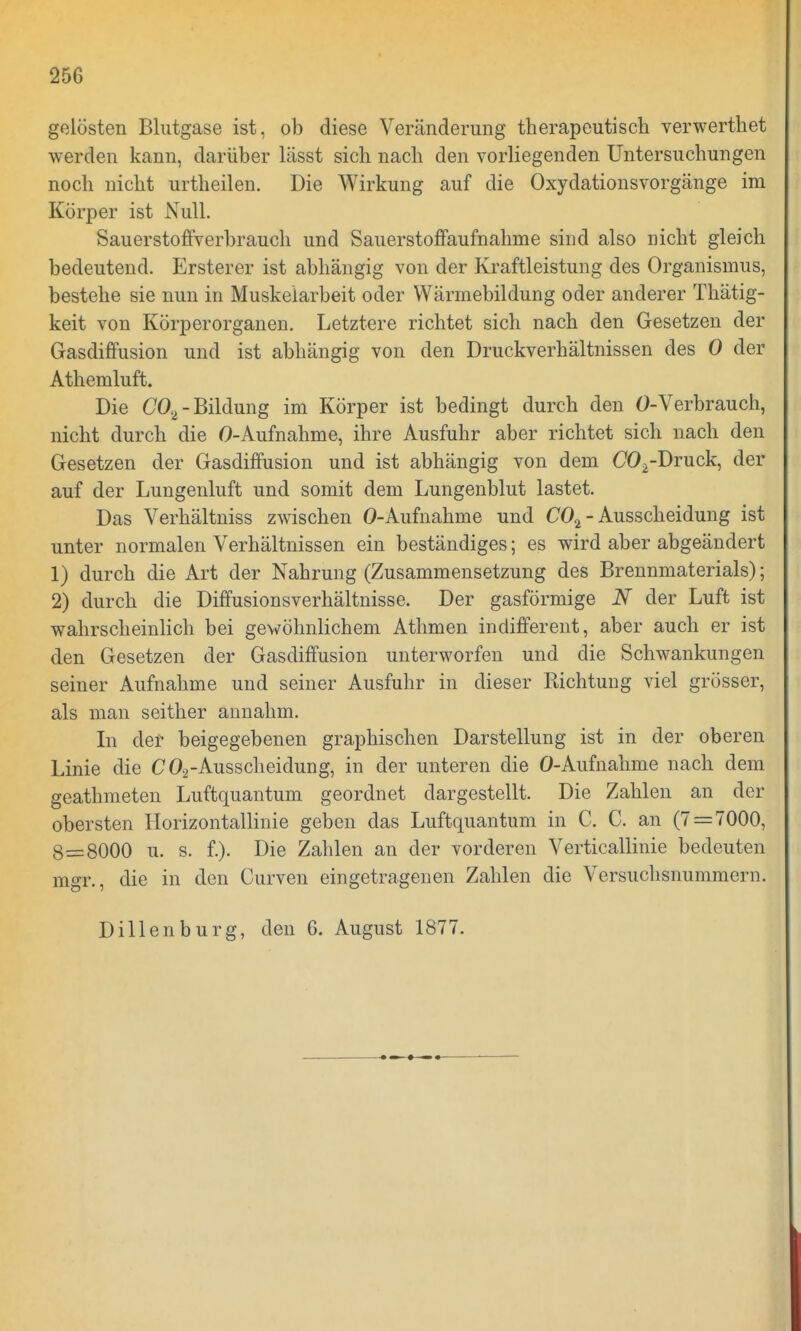 25G gelösten Blutgase ist, ob diese Veränderung therapeutisch verwerthet werden kann, darüber lässt sich nach den vorliegenden Untersuchungen noch nicht urtheilen. Die Wirkung auf die Oxydationsvorgänge im Körper ist Null. Sauerstoffverbrauch und Sauerstoffaufnahme sind also nicht gleich bedeutend. Ersterer ist abhängig von der Kraftleistung des Organismus, bestehe sie nun in Muskelarbeit oder Wärmebildung oder anderer Thätig- keit von Körperorganen. Letztere richtet sich nach den Gesetzen der Gasdiffusion und ist abhängig von den Druckverhältnissen des 0 der Athemluft. Die C02-Bildung im Körper ist bedingt durch den O-Verbrauch, nicht durch die O-Aufnahme, ihre Ausfuhr aber richtet sich nach den Gesetzen der Gasdiffusion und ist abhängig von dem C02-Druck, der auf der Lungenluft und somit dem Lungenblut lastet. Das Verhältniss zwischen O-Aufnahme und C0.2 - Ausscheidung ist unter normalen Verhältnissen ein beständiges; es wird aber abgeändert 1) durch die Art der Nahrung (Zusammensetzung des Brennmaterials); 2) durch die Diffusionsverhältnisse. Der gasförmige N der Luft ist wahrscheinlich bei gewöhnlichem Athmen indifferent, aber auch er ist den Gesetzen der Gasdiffusion unterworfen und die Schwankungen seiner Aufnahme und seiner Ausfuhr in dieser Richtung viel grösser, als man seither annahm. In der beigegebenen graphischen Darstellung ist in der oberen Linie die C02-Ausscheidung, in der unteren die O-Aufnahme nach dem geathmeten Luftquantum geordnet dargestellt. Die Zahlen an der obersten Horizontallinie geben das Luftquantum in C. C. an (7 = 7000, 8=8000 u. s. f.). Die Zahlen an der vorderen Verticallinie bedeuten mgr., die in den Curven eingetragenen Zahlen die Versuchsnummern. Dillenburg, den 6. August 1877.