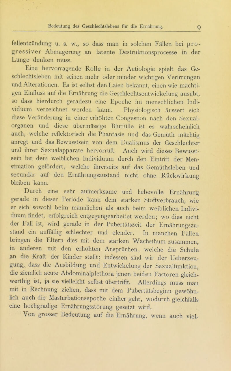 feilentzündung u. s. w., so dass man in solchen Fällen bei pro- gressiver Abmagerung an latente Destruktionsprocesse in der Lunge denken muss. Eine hervorragende Rolle in der Aetiologie spielt das Ge- schlechtsleben mit seinen mehr oder minder wichtigen Verirrmigen und Alterationen. Es ist selbst den Laien bekannt, einen wie mächti- gen Einfluss auf die Ernährung die Geschlechtsentwickelung ausübt, so dass hierdurch geradezu eine Epoche im menschlichen Indi- viduum verzeichnet werden kann. Physiologisch äussert sich diese Veränderung in einer erhöhten Congestion nach den Sexual- organen und diese übermässige Blutlulle ist es wahrscheinlich auch, welche reflektorisch die Phantasie und das Gemüth mächtig: anregt und das Bewusstsein von dem Dualismus der Geschlechter und ihrer Sexualapparate hervorruft. Auch wird dieses Bewusst- sein bei dem weiblichen Individuum durch den Eintritt der Men- struation gefördert, welche ihrerseits auf das Gemüthsleben und secundär auf den Ernährungszustand nicht ohne Rückwirkung'- bleiben kann. Durch eine sehr aufmerksame und liebevolle Ernährung gerade in dieser Periode kann dem starken Stoffverbrauch, wie er sich sowohl beim männlichen als auch beim weiblichen Indivi- duum findet, erfolgreich entgegengearbeitet werden; wo dies nicht der Fall ist, wird gerade in der Pubertätszeit der Ernährungszu- stand ein auffällig schlechter und elender. In manchen Fällen bringen die Eltern dies mit dem starken Wachsthum zusammen, in anderen mit den erhöhten Ansprüchen, welche die Schule an die Kraft der Kinder stellt; indessen sind wir der Ueberzeu- gung, dass die Ausbildung und Entwickelung der Sexualfunktion, die ziemlich acute Abdominalplethora jenen beiden Factoren gleich- werthig ist, ja sie vielleicht selbst übertrifft. Allerdings muss man mit in Rechnung ziehen, dass mit dem Pubertätsbeginn gewöhn- lich auch die Masturbationsepoche einher geht, wodurch gleichfalls eine hochgradige Ernährungsstörung gesetzt wird. Von grosser Bedeutung auf die Ernährung, wenn auch viel-