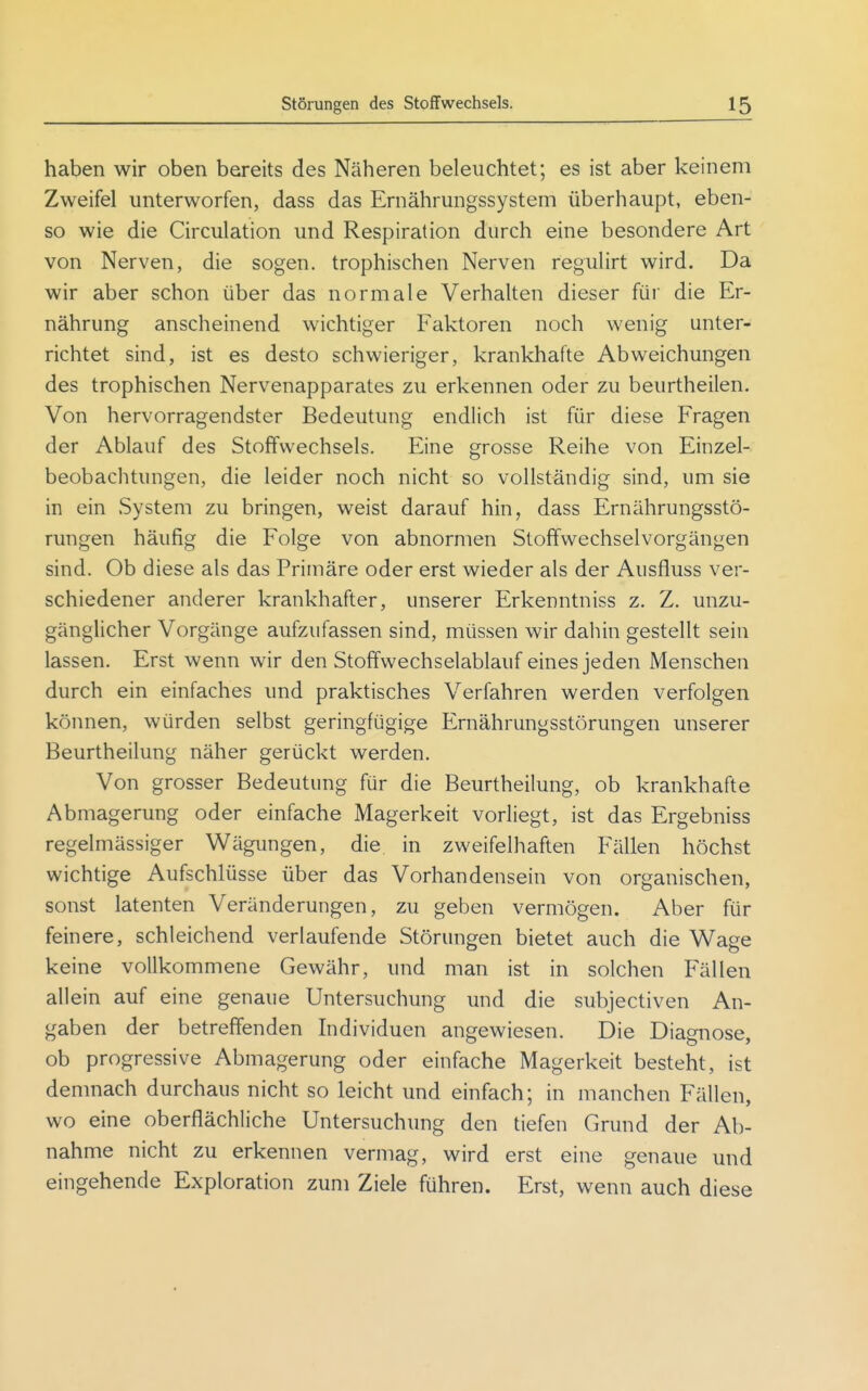 haben wir oben bereits des Näheren beleuchtet; es ist aber keinem Zweifel unterworfen, dass das Ernährungssystem überhaupt, eben- so wie die Circulation und Respiration durch eine besondere Art von Nerven, die sogen, trophischen Nerven regulirt wird. Da wir aber schon über das normale Verhalten dieser für die Er- nährung anscheinend wichtiger Faktoren noch wenig unter- richtet sind, ist es desto schwieriger, krankhafte Abweichungen des trophischen Nervenapparates zu erkennen oder zu beurtheilen. Von hervorragendster Bedeutung endlich ist für diese Fragen der Ablauf des Stoffwechsels. Eine grosse Reihe von Einzel- beobachtungen, die leider noch nicht so vollständig sind, um sie in ein System zu bringen, weist darauf hin, dass Ernährungsstö- rungen häufig die Folge von abnormen Stoffwechselvorgängen sind. Ob diese als das Primäre oder erst wieder als der Ausfluss ver- schiedener anderer krankhafter, unserer Erkenntniss z. Z. unzu- gänglicher Vorgänge aufzufassen sind, müssen wir dahin gestellt sein lassen. Erst wenn wir den Stoffwechselablauf eines jeden Menschen durch ein einfaches und praktisches Verfahren werden verfolgen können, würden selbst geringfügige Ernährungsstörungen unserer Beurtheilung näher gerückt werden. Von grosser Bedeutung für die Beurtheilung, ob krankhafte Abmagerung oder einfache Magerkeit vorliegt, ist das Ergebniss regelmässiger Wägungen, die in zweifelhaften Fällen höchst wichtige Aufschlüsse über das Vorhandensein von organischen, sonst latenten Veränderungen, zu geben vermögen. Aber für feinere, schleichend verlaufende Störungen bietet auch die Waee keine vollkommene Gewähr, und man ist in solchen Fällen allein auf eine genaue Untersuchung und die subjectiven An- gaben der betreffenden Individuen angewiesen. Die Diagnose, ob progressive Abmagerung oder einfache Magerkeit besteht, ist demnach durchaus nicht so leicht und einfach; in manchen Fällen, wo eine oberflächliche Untersuchung den tiefen Grund der Ab- nahme nicht zu erkennen vermag, wird erst eine genaue und eingehende Exploration zum Ziele führen. Erst, wenn auch diese