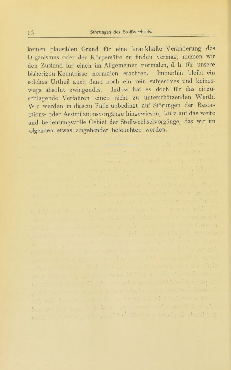 keinen plausiblen Grund für eine krankhafte Veränderung des Organismus oder der Körpersäfte zu finden vermag, müssen wir den Zustand für einen im Allgemeinen normalen, d. h. für unsere bisherigen Kenntnisse normalen erachten. Immerhin bleibt ein solches Urtheil auch dann noch ein rein subjectives und keines- wegs absolut zwingendes. Indess hat es doch für das einzu- schlagende Verfahren einen nicht zu unterschätzenden Werth. Wir werden in diesem Falle unbedingt auf Störungen der Resor- ptions- oder Assimilationsvorgänge hingewiesen, kurz auf das weite und bedeutungsvolle Gebiet der Stoffwechselvorgänge, das wir im olgenden etwas eingehender beleuchten werden.