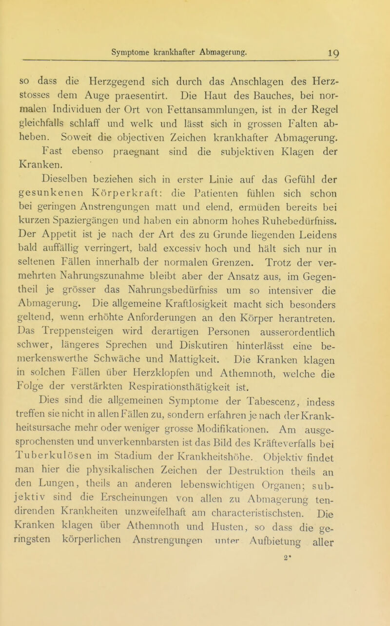 so dass die Herzgegend sich durch das Anschlagen des Herz- stosses dem Auge praesentirt. Die Haut des Bauches, bei nor- malen Individuen der Ort von Fettansammlungen, ist in der Regel gleichfalls schlaff und welk und lässt sich in grossen Falten ab- heben. Soweit die objectiven Zeichen krankhafter Abmagerung. Fast ebenso praegnant sind die subjektiven Klagen der Kranken. Dieselben beziehen sich in erster Linie auf das Gefühl der gesunkenen Körperkraft: die Patienten fühlen sich schon bei geringen Anstrengungen matt und elend, ermüden bereits bei kurzen Spaziergängen und haben ein abnorm hohes Ruhebedürfniss. Der Appetit ist je nach der Art des zu Grunde liegenden Leidens bald auffällig verringert, bald excessiv hoch und hält sich nur in seltenen Fällen innerhalb der normalen Grenzen. Trotz der ver- mehrten Nahrungszunahme bleibt aber der Ansatz aus, im Gegen- theil je grösser das Nahrungsbedürfniss um so intensiver die Abmagerung. Die allgemeine Kraftlosigkeit macht sich besonders geltend, wenn erhöhte Anforderungen an den Körper herantreten. Das Treppensteigen wird derartigen Personen ausserordentlich schwer, längeres Sprechen und Diskutiren hinterlässt eine be- merkenswerthe Schwäche und Mattigkeit. Die Kranken klagen in solchen Fällen über Herzklopfen und Athennioth, welche die Folge der verstärkten RespiratiOnsthätigkeit ist. Dies sind die allgemeinen Symptome der Tabescenz, indess treffen sie nicht in allenFällen zu, sondern erfahren je nach der Krank- heitsursache mehr oder weniger grosse Modifikationen. Am ausge- sprochensten und unverkennbarsten ist das Bild des Kräfteverfalls bei Tuberkulösen im Stadium der Krankheitshöhe. Objektiv findet man hier die physikalischen Zeichen der Destruktion theils an den Lungen, theils an anderen lebenswichtigen Organen; sub- jektiv sind die Erscheinungen von allen zu Abmagerung ten- direnden Krankheiten unzweifelhaft am characteristischsten. Die Kranken klagen über Athenuioth und Husten, so dass die ge- ringsten körperlichen Anstrengungen unter Aufbietung aller 2»