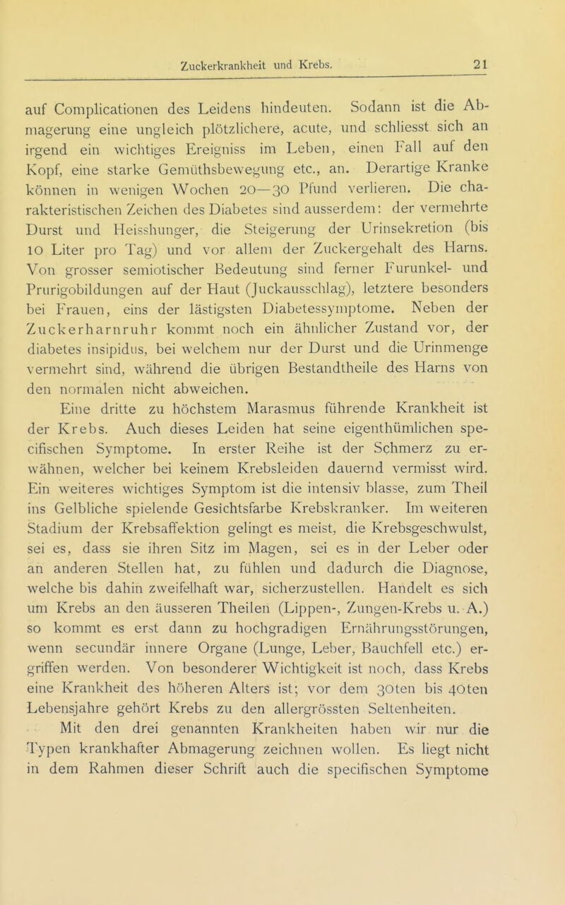 auf Complicationen des Leidens hindeuten. Sodann ist die Ab- magerung eine ungleich plötzlichere, acute, und schliesst sich an irgend ein wichtiges Ereigniss im Leben, einen Fall auf den Kopf, eine starke Gemiithsbewegung etc., an. Derartige Kranke können in wenigen Wochen 20—30 Pfund verlieren. Die cha- rakteristischen Zeichen des Diabetes sind ausserdem: der vermehrte Durst und Heisshunger, die Steigerung der Urinsekretion (bis 10 Liter pro Tag) und vor allem der Zuckergehalt des Harns. Von grosser semiotischer Bedeutung sind ferner Furunkel- und Prurigobildungen auf der Haut (Juckausschlag), letztere besonders bei Frauen, eins der lästigsten Diabetessymptome. Neben der Zuckerharnruhr kommt noch ein ähnlicher Zustand vor, der diabetes insipidus, bei welchem nur der Durst und die Urinmenge vermehrt sind, während die übrigen Bestandtheile des Harns von den normalen nicht abweichen. Eine dritte zu höchstem Marasmus führende Krankheit ist der Krebs. Auch dieses Leiden hat seine eigenthümlichen spe- cifischen Symptome. In erster Reihe ist der Schmerz zu er- wähnen, welcher bei keinem Krebsleiden dauernd vermisst wird. Ein weiteres wichtiges Symptom ist die intensiv blasse, zum Theil ins Gelbliche spielende Gesichtsfarbe Krebskranker. Im weiteren Stadium der Krebsaffektion gelingt es meist, die Krebsgeschwulst, sei es, dass sie ihren Sitz im Magen, sei es in der Leber oder an anderen Stellen hat, zu fühlen und dadurch die Diagnose, welche bis dahin zweifelhaft war, sicherzustellen. Handelt es sich um Krebs an den äusseren Theilen (Lippen-, Zungen-Krebs u. A.) so kommt es erst dann zu hochgradigen Ernährungsstörungen, wenn secundär innere Organe (Lunge, Leber, Bauchfell etc.) er- griffen werden. Von besonderer Wichtigkeit ist noch, dass Krebs eine Krankheit des höheren Alters ist; vor dem ßOten bis 40ten Lebensjahre gehört Krebs zu den allergrössten Seltenheiten. Mit den drei genannten Krankheiten haben wir nur die Typen krankhafter Abmagerung zeichnen wollen. Es liegt nicht in dem Rahmen dieser Schrift auch die specifiischen Symptome