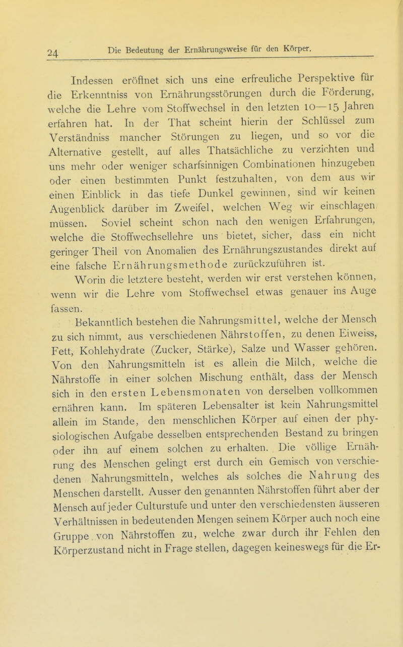 Die Bedeutung der Ernährungsweise für den Körper. Indessen eröftnet sich uns eine erfreuliche Perspektive für die Erkenntniss von Ernährungsstörungen durch die Förderung, welche die Lehre vom Stoffwechsel in den letzten 10—15 Jahren erfahren hat. In der That scheint hierin der Schlüssel zum Verständniss mancher Störungen zu liegen, und so vor die Alternative gestellt, auf alles Thatsächliche zu verzichten und uns mehr oder weniger scharfsinnigen Combinationen hinzugeben oder einen bestimmten Punkt festzuhalten, von dem aus wir einen Einblick in das tiefe Dunkel gewinnen, sind wir keinen Augenbhck darüber im Zweifel, welchen Weg wir einschlagen müssen. Soviel scheint schon nach den wenigen Erfahrungen, welche die Stoffwechsellehre uns bietet, sicher, dass ein nicht geringer Theil von Anomalien des Ernährungszustandes direkt auf eine falsche Ernährungsmethode zurückzuführen ist. Worin die letztere besteht, werden wir erst verstehen können, wenn wir die Lehre vom Stoffwechsel etwas genauer ins Auge fassen. Bekanntlich bestehen die Nahrungsmittel, welche der Mensch zu sich nimmt, aus verschiedenen Nährstoffen, zu denen Eiweiss, Fett, Kohlehydrate (Zucker, Stärke), Salze und Wasser gehören. Von den Nahrungsmitteln ist es allein die Milch, welche die Nährstoffe in einer solchen Mischung enthält, dass der Mensch sich in den ersten Lebensmonaten von derselben vollkommen ernähren kann. Im späteren Lebensalter ist kein Nahrungsmittel allein im Stande, den menschlichen Körper auf einen der phy- siologischen Aufgabe desselben entsprechenden Bestand zu bringen oder ihn auf einem solchen zu erhalten. Die völlige Ernäh- rung des Menschen gelingt erst durch ein Gemisch von verschie- denen Nahrungsmitteln, welches als solches die Nahrung des Menschen darstellt. Ausser den genannten Nährstoffen führt aber der Mensch auf jeder Culturstufe und unter den verschiedensten äusseren Verhältnissen in bedeutenden Mengen seinem Körper auch noch eine Gruppe von Nährstoffen zu, welche zwar durch ihr Fehlen den Körperzustand nicht in Frage stellen, dagegen keineswegs für die Er-