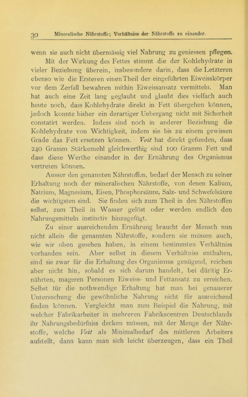 Mineralische Nährstoffe; Verhältniss der Nährstoffe zu einander. wenn sie auch nicht übermässig viel Nahrung zu geniessen pflegen. Mit der Wirkung des Fettes stimmt die der Kohlehydrate in vieler Beziehung überein, insbesondere darin, dass die Letzteren ebenso wie die Ersteren einenTheil der eingeführten Eiweisskörper vor dem Zerfall bewahren mithin Eiweissansatz vermitteln. Man hat auch eine Zeit lang geglaubt und glaubt dies vielfach auch heute noch, dass Kohlehydrate direkt in Fett übergehen können, jedoch konnte bisher ein derartiger Uebergang nicht mit Sicherheit constatirt werden. Indess sind noch in anderer Beziehung die Kohlehydrate von Wichtigkeit, indem sie bis zu einem gewissen Grade das Fett ersetzen können. Voit hat direkt gefunden, dass 240 Gramm Stärkemehl gleichwerthig sind 100 Gramm Fett und dass diese Werthe einander in der Ernährung des Organismus vertreten können. Ausser den genannten Nährstoffen, bedarf der Mensch zu seiner Erhaltung noch der mineralischen Nährstoffe, von denen Kalium, Natrium, Magnesium, Eisen, Phosphorsäure, Salz- und Schwefelsäure die wichtigsten sind. Sie finden sich zum Theil in den Nährstoffen selbst, zum Theil in Wasser gelöst oder werden endlich den Nahrungsmitteln instinctiv hinzugefügt. Zu einer ausreichenden Ernährung braucht der Mensch nun nicht allein die genannten Nährstoffe, sondern sie müssen auch, wie wir oben gesehen haben, in einem bestimmten Verhältniss vorhanden sein. Aber selbst in diesem Verhältniss enthalten, sind sie zwar für die Erhaltung des Organismus genügend, reichen aber nicht hin, sobald es sich darum handelt, bei dürftig Er- nährten, mageren Personen Eiweiss- und Fettansatz zu erreichen. Selbst tür die nothwendige Erhaltung hat man bei genauerer Untersuchung die gewöhnliche Nahrung nicht für ausreichend finden können. Vergleicht man zum Beispiel die Nahrung, mit welcher Fabrikarbeiter in mehreren Fabrikscentren Deutschlands ihr Nahrungsbedürfniss decken müssen, mit der Menge der Nähr- stoffe, welche Voit als Minimalbedarf des mittleren Arbeiters aufstellt, dann kann man sich leicht überzeugen, dass ein Theil