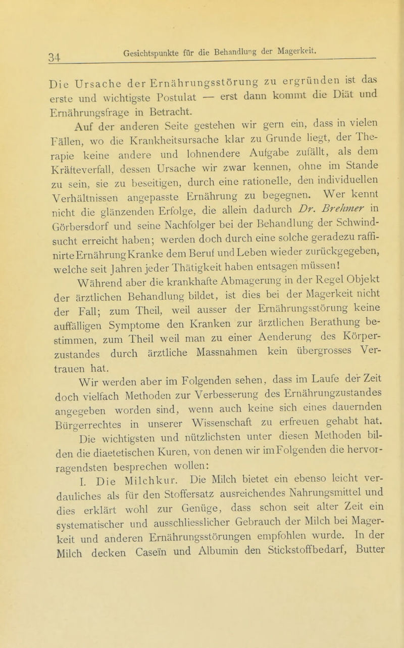 Gesichtspunkte fQr die Behandlung der Magerkeit. Die Ursache der Ernährungsstörung zu ergründen ist das erste und wichtigste Postulat — erst dann kommt die Diät und Ernährungsfrage in Betracht. Auf der anderen Seite gestehen wir gern ein, dass in vielen Fällen, wo die Krankheitsursache klar zu Grunde liegt, der The- rapie keine andere und lohnendere Aufgabe zufällt, als dem Krätteverfall, dessen Ursache wir zwar kennen, ohne im Stande zu sein, sie zu beseitigen, durch eine rationelle, den individuellen Verhältnissen angepasste Ernährung zu begegnen. Wer kennt nicht die glänzenden Erfolge, die allein dadurch Dr. Brehmer in Görbersdorf und seine Nachfolger bei der Behandlung der Schwind- sucht erreicht haben; werden doch durch eine solche geradezu raffi- nirte Ernährung Kranke dem Beruf und Leben wieder zurückgegeben, welche seit Jahren jeder Thätigkeit haben entsagen müssen! Während aber die krankhafte Abmagerung in der Regel Objekt der ärztlichen Behandlung bildet, ist dies bei der Magerkeit nicht der Fall; zum Theil, weil ausser der Ernährungsstörung keine auffälligen Symptome den Kranken zur ärztlichen Berathung be- stimmen, zum Theil weil man zu einer Aenderung des Körper- zustandes durch ärztliche Massnahmen kein übergrosses Ver- trauen hat. Wir werden aber im Folgenden sehen, dass im Laufe der Zeit doch vielfach Methoden zur Verbesserung des Ernährungzustandes angegeben worden sind, wenn auch keine sich eines dauernden Bürgerrechtes in unserer Wissenschaft zu erfreuen gehabt hat. Die wichtigsten und nützlichsten unter diesen Methoden bil- den die diaetetischen Kuren, von denen wir im Folgenden die hervor- ragendsten besprechen wollen: I. Die Milchkur. Die Milch bietet ein ebenso leicht ver- dauliches als für den Stoffersatz ausreichendes Nahrungsmittel und dies erklärt wohl zur Genüge, dass schon seit alter Zeit ein systematischer und ausschliesslicher Gebrauch der Milch bei Mager- keit und anderen Ernährungsstörungen empfohlen wurde. In der Milch decken Casem und Albumin den Stickstoffbedarf, Butter