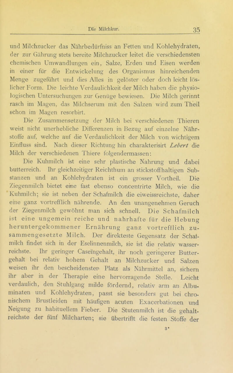 und Milchzucker das Nährbedürfniss an Fetten und Kohlehydraten, der zur Gährung stets bereite Milchzucker leitet die verschiedensten chemischen Umwandlungen ein, Salze, Erden und Eisen werden in einer für die Entwickelung des Organismus hinreichenden Menge zugeführt und dies Alles in gelöster oder doch leicht lös- licher Form. Die leichte Verdaulichkeit der Milch haben die physio- logischen Untersuchungen zur Genüge bewiesen. Die Milch gerinnt rasch im Magen, das Milchserum mit den Salzen wird zum Theil schon im Magen resorbirt. Die Zusammensetzung der Milch bei verschiedenen Thieren weist nicht unerhebliche Differenzen in Bezug auf einzelne Nähr- stoffe auf, welche auf die Verdaulichkeit der Milch von wichtigem Einfluss sind. Nach dieser Richtung hin charakterisirt Lebert die Milch der verschiedenen Thiere folgendermassen: Die Kuhmilch ist eine sehr plastische Nahrung und dabei butterreich. Ihr gleichzeitiger Reichthum an stickstoffhaltigen Sub- stanzen und an Kohlehydraten ist ein grosser Vortheil. Die Ziegenmilch bietet eine fast ebenso concentrirte Milch, wie die Kuhmilch; sie ist neben der Schafmilch die eiweissreichste, daher eine ganz vortrefflich nährende. An den unangenehmen Geruch der Ziegenmilch gewöhnt man sich schnell. Die Schafmilch ist eine ungemein reiche und nahrhafte für die Hebung heruntergekommener Ernährung ganz vortrefflich zu- sammengesetzte Milch. Der direkteste Gegensatz der Schaf- milch findet sich in der Eselinnenmilch, sie ist die relativ wasser- reichste. Ihr geringer Caseingehalt, ihr noch geringerer Butter- gehalt bei relativ hohem Gehalt an Milchzucker und Salzen weisen ihr den bescheidensten Platz als Nährmittel an, sichern ihr aber in der Therapie eine hervorragende Stelle. Leicht verdaulich, den Stuhlgang milde fördernd, relativ arm an Albu- minaten und Kohlehydraten, passt sie besonders gut bei chro- nischem Brustleiden mit häufigen acuten Exacerbationen und Neigung zu habituellem Fieber. Die Stutenmilch ist die gehalt- reichste der fünf Milcharten; sie übertrifft die festen Stoffe der 3»