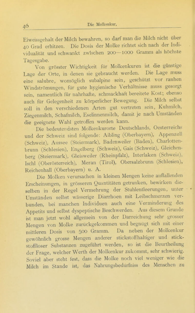 Eiweissgehalt der Milch bewahren, so darf man die Milch nicht über 40 Grad erhitzen. Die Dosis der Molke richtet sich nach der Indi- vidualität und schwankt zwischen 200—1000 Gramm als höchste Tagesgabe. Von grösster Wichtigkeit für Molkenkuren ist die günstige Lage der Orte, in denen sie gebraucht werden. Die Lage muss eine salubre, w^omöglich subalpine sein, geschützt vor rauhen Windströmungen, für gute hygienische Verhältnisse muss gesorgt sein, namenthch für nahrhafte, schmackhaft bereitete Kost; ebenso auch für Gelegenheit zu körperlicher Bewegung. Die Milch selbst soll in den verschiedenen Arten gut vertreten sein, Kuhmilch, Ziegenmilch, Schafmilch, Eselinnenmilch, damit je nach Umständen die geeignete Wahl getroffen werden kann. Die bedeutendsten Molkenkurorte Deutschlands, Oesterreichs und der Schweiz sind folgende: Aibling (Oberbayern), Appenzell (Schweiz), Aussee (Steiermark), Badenweiler (Baden), Charlotten- brunn (Schlesien), Engelberg (Schweiz), Gais (Schweiz), Gleichen- berg (Steiermark), Gleisweiler (Rheinpfalz), Interlaken (Schweiz), Ischl (Oberösterreich), Meran (Tirol), Obersalzbrunn (Schlesien), Reichenhall (Oberbayern) u. A. Die Molken verursachen in kleinen Mengen keine auffallenden Erscheinungen, in grösseren Quantitäten getrunken, bewirken die- selben in der Regel Vermehrung der Stuhlentleerungen, unter Umständen selbst wässerige Diarrhoen mit Leibschmerzen ver- bunden, bei manchen Individuen auch eine Verminderung des Appetits und selbst dyspeptische Beschwerden. Aus diesem Grunde ist man jetzt wohl allgemein von der Darreichung sehr grosser Mengen von Molke zurückgekommen und begnügt sich mit einer mittleren Dosis von 500 Gramm. Da neben der Molkenkur gewöhnlich grosse Mengen anderer stickstoffhaltiger und stick- stoffloser Substanzen zugeführt werden, so ist die Beurtheilung der Frage, welcher Werth der Molkenkur zukommt, sehr schwierig. Soviel aber steht fest, dass die Molke noch viel weniger wie die Milch im Stande ist, das Nahrungsbedürfniss des Menschen zu