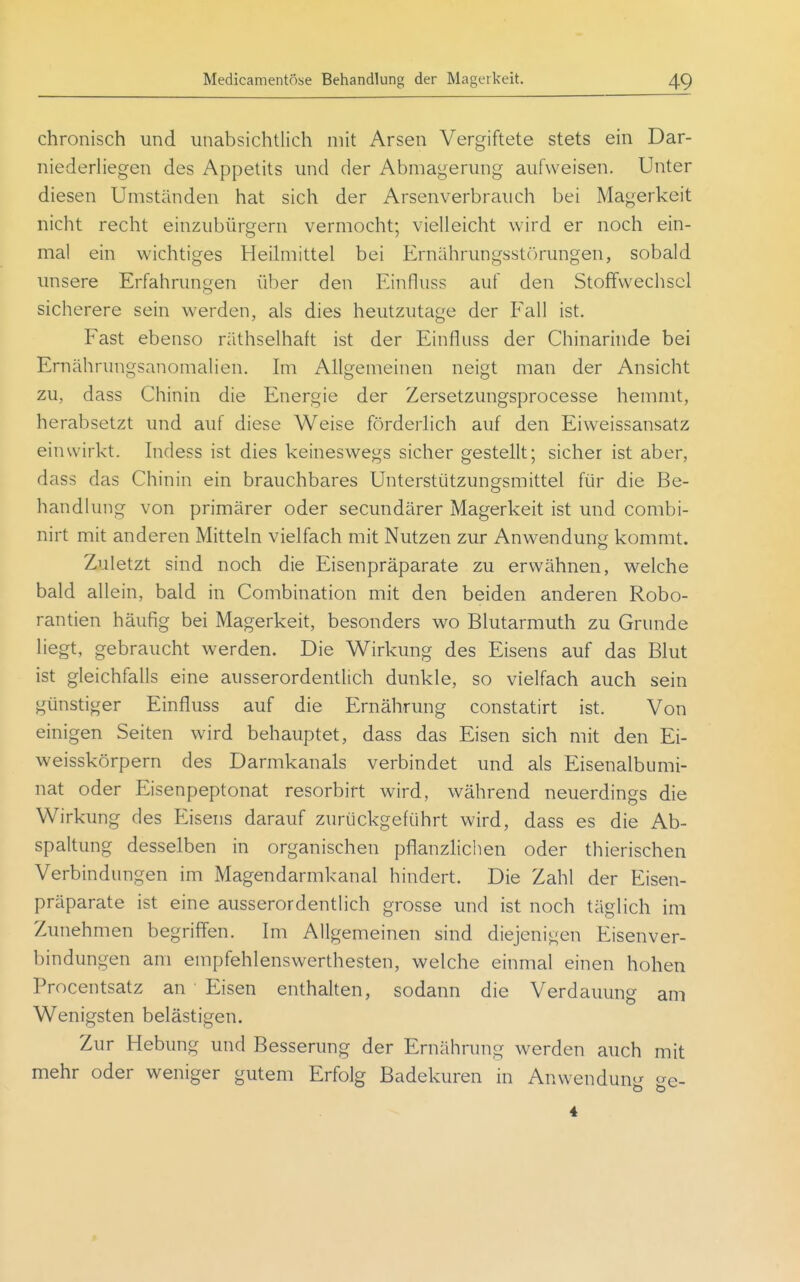 chronisch und unabsichtlich mit Arsen Vergiftete stets ein Dar- niederhegen des Appetits und der Abmagerung aufweisen. Unter diesen Umständen hat sich der Arsenverbrauch bei Magerkeit nicht recht einzubürgern vermocht; vielleicht wird er noch ein- mal ein wichtiges Heihnittel bei Ernährungsstörungen, sobald unsere Erfahrungen über den Einfluss auf den Stoffwechsel sicherere sein werden, als dies heutzutage der Fall ist. Fast ebenso räthselhaft ist der Einfluss der Chinarinde bei Ernährungsanomalien. Im Allgemeinen neigt man der Ansicht zu, dass Chinin die Energie der Zersetzungsprocesse hemmt, herabsetzt und auf diese Weise förderhch auf den Eiweissansatz einwirkt, hidess ist dies keineswegs sicher gestellt; sicher ist aber, dass das Chinin ein brauchbares Unterstützungsmittel für die Be- handlung von primärer oder secundärer Magerkeit ist und combi- nirt mit anderen Mitteln vielfach mit Nutzen zur Anwendung kommt. Zuletzt sind noch die Eisenpräparate zu erwähnen, welche bald allein, bald in Combination mit den beiden anderen Robo- rantien häufig bei Magerkeit, besonders wo Blutarmuth zu Grunde liegt, gebraucht werden. Die Wirkung des Eisens auf das Blut ist gleichfalls eine ausserordentlich dunkle, so vielfach auch sein günstiger Einfluss auf die Ernährung constatirt ist. Von einigen Seiten wird behauptet, dass das Eisen sich mit den Ei- weisskörpern des Darmkanals verbindet und als Eisenalbumi- nat oder Eisenpeptonat resorbirt wird, während neuerdings die Wirkung des Eisens darauf zurückgeführt wird, dass es die Ab- spaltung desselben in organischen pflanzlichen oder thierischen Verbindungen im Magendarmkanal hindert. Die Zahl der Eisen- präparate ist eine ausserordentlich grosse und ist noch täglich im Zunehmen begriffen. Im Allgemeinen sind diejenigen Eisenver- bindungen am empfehlenswerthesten, welche einmal einen hohen Procentsatz an Eisen enthalten, sodann die Verdauung am Wenigsten belästigen. Zur Hebung und Besserung der Ernährung werden auch mit mehr oder weniger gutem Erfolg Badekuren in Anwendung ge- 4