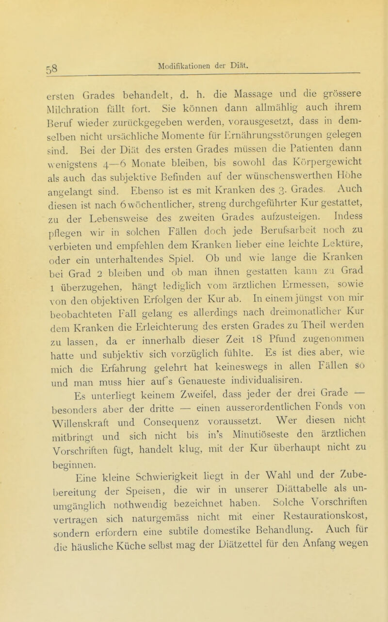 Modifikationen der Diät. ersten Grades behandelt, d. h. die Massage und die grössere Milchration fällt fort. Sie können dann allmählig auch ihrem Beruf wieder zurückgegeben werden, vorausgesetzt, dass in dem- selben nicht ursächliche Momente für Ernährungsstörungen gelegen sind. Bei der Diät des ersten Grades müssen die Patienten dann wenigstens 4—6 Monate bleiben, bis sowohl das Körpergewicht als auch das subjektive Befinden auf der wünschenswerthen Höhe angelangt sind. Ebenso ist es mit Kranken des 3. Grades. Auch diesen ist nach öwöchentHcher, streng durchgeführter Kur gestattet, zu der Lebensweise des zweiten Grades aufzusteigen. Indess pflegen wir in solchen Fällen doch jede Berufsarbeit noch zu verbieten und empfehlen dem Kranken lieber eine leichte Lektüre, oder ein unterhaltendes Spiel. Ob und wie lange die Kranken bei Grad 2 bleiben und ob man ihnen gestatten kann zu Grad 1 überzugehen, hängt lediglich vom ärztlichen Ermessen, sowie von den objektiven Erfolgen der Kur ab. In einem jüngst von mir beobachteten Fall gelang es allerdings nach dreimonatlicher Kur dem Kranken die Erleichterung des ersten Grades zu Theil werden zu lassen, da er innerhalb dieser Zeit 18 Pfund zugenonunen hatte und subjektiv sich vorzüglich fühlte. Es ist dies aber, wie mich die Erfahrung gelehrt hat keineswegs in allen Fällen so und man muss hier auf's Genaueste individualisiren. Es unterliegt keinem Zweifel, dass jeder der drei Grade — besonders aber der dritte — einen ausserordentlichen Fonds von Willenskraft und Consequenz voraussetzt. Wer diesen nicht mitbringt und sich nicht bis in's Minutiöseste den ärztlichen Vorschriften fügt, handelt klug, mit der Kur überhaupt nicht zu beginnen. Eine kleine Schwierigkeit liegt in der Wahl und der Zube- bereitung der Speisen, die wir in unserer Diättabelle als un- umgänglich nothwendig bezeichnet haben. Solche Vorschriften vertragen sich naturgemäss nicht mit einer Restaurationskost, sondern erfordern eine subtile domestike Behandlung. Auch für die häusliche Küche selbst mag der Diätzettel für den Anfang wegen