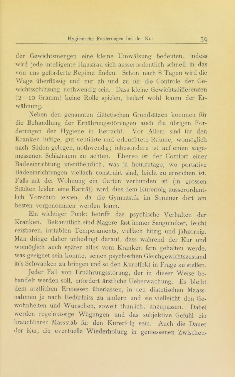 der Gewichtsmengen eine kleine Umwälzung bedeuten, indess wird jede intelligente Hausfrau sich ausserordentlich schnell in das von uns geforderte Regime finden. Schon nach 8 Tagen wird die Wage überflüssig und nur ab und zu für die Controle der Ge- wichtsschätzung nothwendig sein. Dass kleine Gewichtsdifferenzen (2—10 Granmi) keine Rolle spielen, bedarf wohl kaum der Er- wähnung. Neben den genannten diätetischen Grundsätzen kommen für die Behandlung der Ernährungsstörungen auch die übrigen For- derungen der Hygiene in Betracht. Vor Allem sind für den Kranken luftige, gut ventilirte und erleuchtete Räume, womöglich nach Süden gelegen, nothwendig; inbesondere ist auf einen ange- messenen Schlafraum zu achten. Ebenso ist der Comfort einer Badeeinrichtung unentbehrlich, was ja heutzutage, wo portative Badeeinrichtungen vielfach construirt sind, leicht zu erreichen ist. Falls mit der Wohnung ein Garten verbunden ist (in grossen Städten leider eine Rarität) wird dies dem Kurerfolg ausserordent- lich Vorschub leisten, da die Gymnastik im Sommer dort am besten vorgenommen werden kann. Ein wichtiger Punkt betrifft das psychische Verhalten der Kranken. Bekanntlich sind Magere fast immer Sanguhiiker, leicht reizbaren, irritablen Temperaments, vielfach hitzig und jähzornig. Man dringe daher unbedingt darauf, dass während der Kur und womöglich auch später alles vom Kranken fern gehalten werde, was geeignet sein könnte, seinen psychischen Gleichgewichtszustand in's Schwanken zu bringen und so den Kureffekt in Frage zu stellen. Jeder Fall von Ernährungsstörung, der in dieser Weise be- handelt werden soll, erfordert ärztliche Ueberwachung. Es bleibt dem ärztlichen Ermessen überlassen, in den diätetischen Maass- nahmen je nach Bedürfniss zu ändern und sie vielleicht den Ge- wohnheiten und Wünschen, soweit thunlich, anzupassen. Dabei werden regelmässige Wägungen und das subjektive Gefühl ein brauchbarer Massstab für den Kurerfolg sein. Auch die Dauer der Kur, die eventuelle Wiederholung in gemessenen Zwischen-