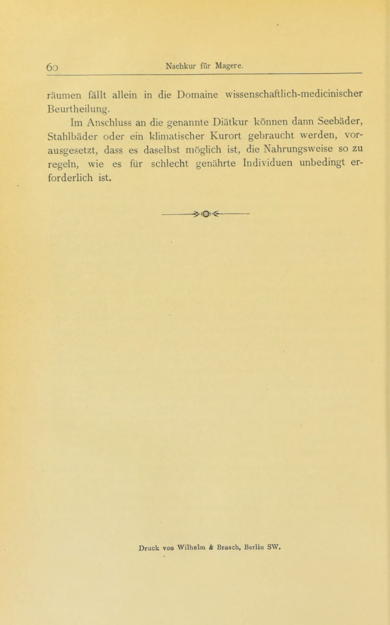 räumen fällt allein in die Domaine vvissenschaftlich-medicinischer Beurtheiliing. Im Anschluss an die genannte Diätkur können dann Seebäder, Stahlbäder oder ein klimatischer Kurort gebraucht werden, vor- ausgesetzt, dass es daselbst möglich ist, die Nahrungsweise so zu regeln, wie es für schlecht genährte Individuen unbedingt er- forderlich ist. . ^^i®-« Druck von Wilhelm & Brasch, Berlin SW.