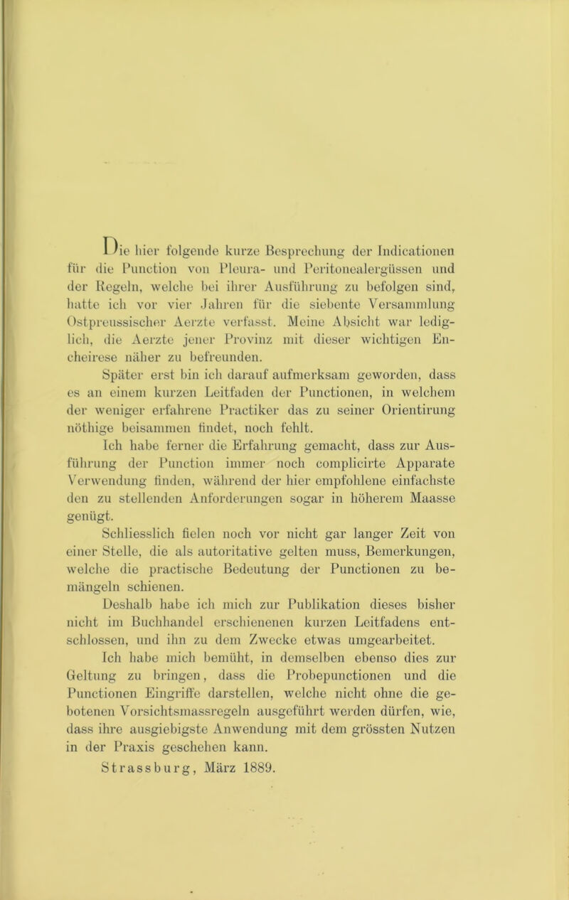 Oie hier folgende kurze Besprechung der Indicationen für die Function von Flenra- und Peritonealergüssen und der Regeln, welche bei ihrer Ausführung zu befolgen sind, hatte ich vor vier Jahren für die siebente Versannnlung Ostprenssischer Aerzte verfasst. Meine Absicht war ledig- lich, die Aerzte jener Provinz mit dieser wichtigen En- cheirese näher zu befreunden. Später erst bin ich darauf aufmerksam geworden, dass es an einem kurzen Leitfaden der Punctionen, in welchem der weniger erfahrene Practiker das zu seiner Orientirung nöthige beisammen tindet, noch fehlt. Ich habe ferner die Erfahrung gemacht, dass zur Aus- führung der Punction immer noch complicirte Apparate V'erwendung tinden, während der hier empfohlene einfachste den zu stellenden Anforderungen sogar in höherem Maasse genügt. Schliesslich fielen noch vor nicht gar langer Zeit von einer Stelle, die als autoritative gelten muss, Bemerkungen, welche die practische Bedeutung der Punctionen zu be- mängeln schienen. Deshalb habe ich mich zur Publikation dieses bisher nicht im Buchhandel erschienenen kurzen Leitfadens ent- schlossen, und ihn zu dem Zwecke etwas umgearbeitet. Ich habe mich bemüht, in demselben ebenso dies zur Geltung zu bringen, dass die Probepunctionen und die Punctionen Eingriffe darstellen, welche nicht ohne die ge- botenen Vorsichtsmassregeln ausgeführt werden dürfen, wie, dass ihre ausgiebigste Anwendung mit dem grössten Nutzen in der Praxis geschehen kann. Strassburg, März 1889.