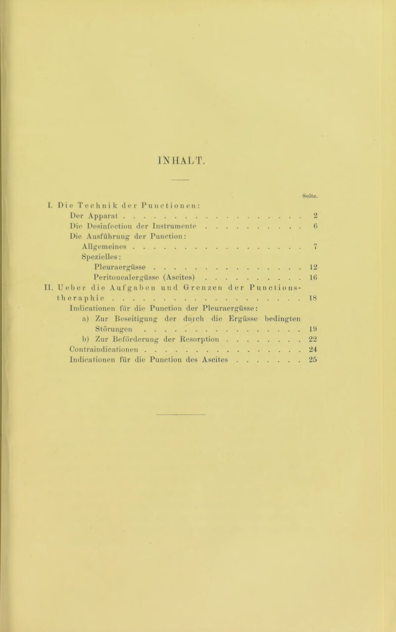 INHAI/r. Seile. l. 1) i p T 0 (' li 11 i Iv il 0 r P u ii o t i o ii o ii: Dt'r Appanit 2 l)i(' Pc.sinfoctiou der Iiistrunii'iito (i Dio Ausfüliruiij' der Punetiüii: Allgoineiiies 7 Spezielles: Pleuraerjfüsse 12 Perifoiiealerj’üsse (Ascites) 16 II. Uelier die Aufgabe n und Grenzen der Punctions- tli e r a]) lii e 18 Indicationen für die Punction der Pleuraergüsse: a) Zur Beseitigung der durclt die Ergüsse bedingten Störungen 1!) b) Zur Beförderung der Resorption 22 Contraindicationen 24 Indicationen für die Punction dos Ascites 25