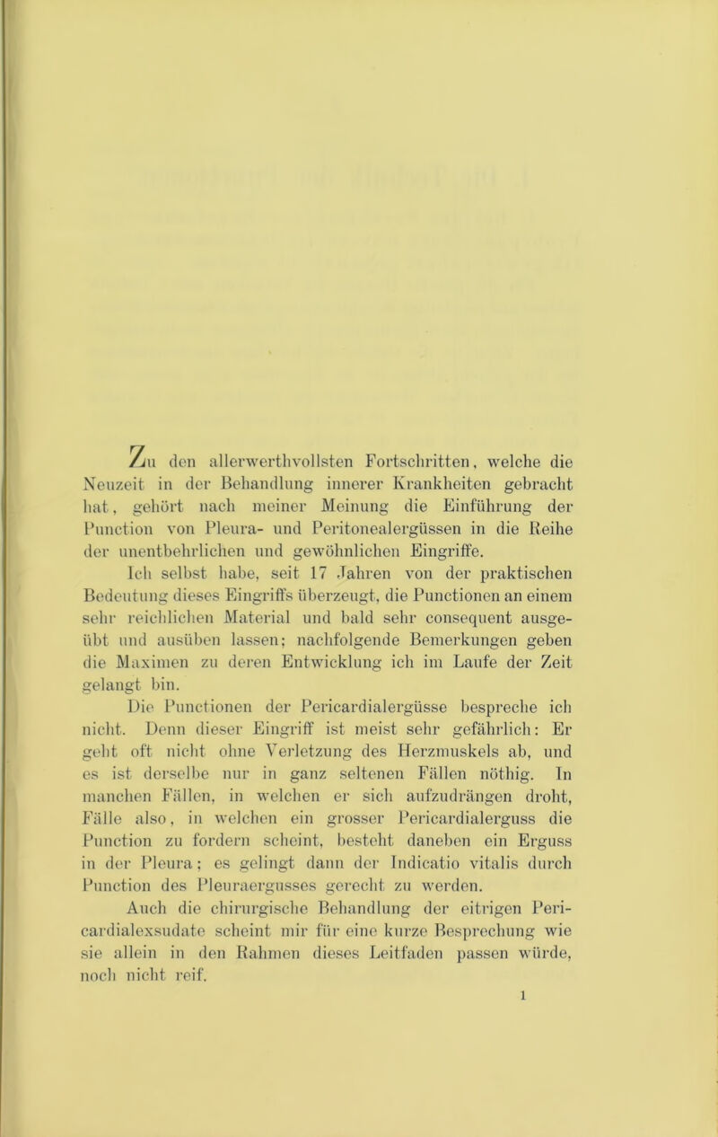 /j\l (len allerwerthvollsten Fortschritten, welche die Neuzeit in der Behandlnng innerer Krankheiten gebracht hat, gehört nach meiner Meinung die Einführung der Function von Pleura- und Peritonealergüssen in die Reihe der unentbehrlichen und gewöhnlichen Eingriffe. Ich selbst habe, seit 17 Jahren von der praktischen Bedeutung dieses Eingriffs überzeugt, die Functionen an einem sehr reichlichen Material und bald sehr consequent ausge- übt und ausüben lassen; nachfolgende Bemerkungen geben die Maximen zu deren Entwicklung ich im Laufe der Zeit gelangt bin. Die Functionen der Pericardialergüsse bespreche ich nicht. Denn dieser Eingriff ist meist sehr gefährlich: Er geht oft nicht ohne Verletzung des Herzmuskels ab, und es ist derselbe nur in ganz seltenen Fällen nöthig. In manchen Fällen, in welchen er sich aufzndrängen droht, Fälle also, in welchen ein grosser Pericardialergnss die Function zu fordern scheint, besteht daneben ein Erguss in der I'lenra; es gelingt dann der Indicatio vitalis durch Function des Fleuraergnsscs gerecht zu werden. Auch die chirurgische Behandlung der eitrigen Feri- cai'dialexsudate scheint mir für eine kurze Besprechung wie sie allein in den Rahmen dieses Leitfaden passen würde, noch nicht reif.