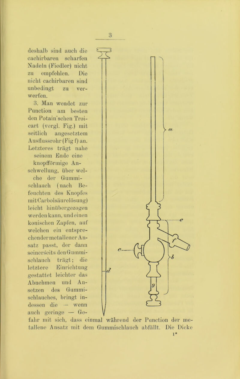 desliiill) sind auch die eacliii’bareu scharfen Nadeln (Fiedler) nicht zu empfehlen. Die nicht cachirbaren sind unbedingt zu ver- werfen. 3. Man wendet zur Punction am besten den Potain’sclien Troi- cart (vorgl. Fig.) mit seitlich angesetztem Ausllussrohr (Fig f) an. Letzteres trägt nahe seinem Ende eine knoptförmige An- schwellung, über wel- che der (jiimmi- schlauch (nach Be- feuchten des Knopfes mitCarbolsäiirelösung) leicht hinüborgezogen werden kann, und einen konischen Zapfen, auf welchen ein entspre- chender metal lener An- satz passt, der dann seinerseits deiiGrummi- schlauch trägt; die letztere Einrichtung gestattet leichter das Abnehmen und An- setzen des Grummi- schlauches, bringt in- dessen die — wenn auch geringe — Ge- fahr mit sich, dass einmal während der Pnnction der me- tallene Ansatz mit dem Gnmmischlanch abfällt. Die Dicke d 1*