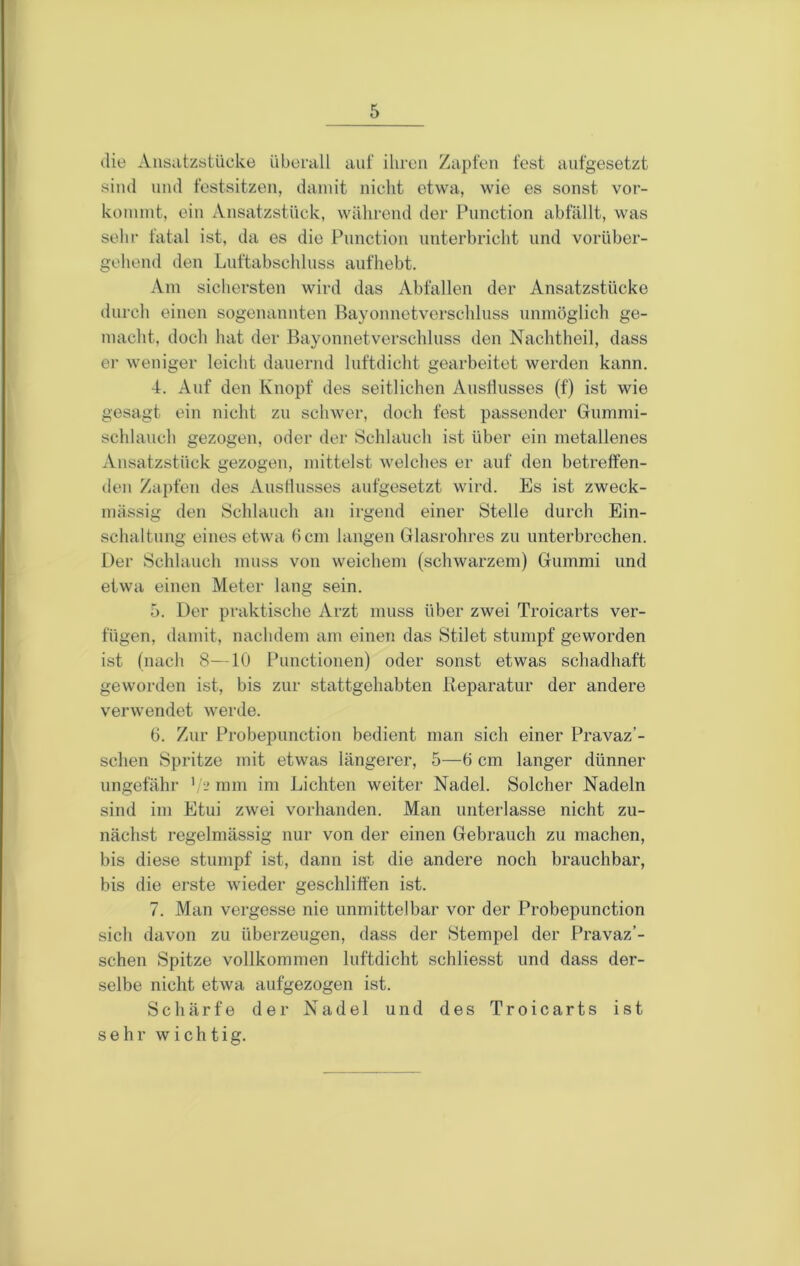 die Ansatzstücke überall aut“ ihren Zapfen fest aufgesetzt sind und festsitzen, damit nicht etwa, wie es sonst vor- konunt, ein Ansatzstück, während der Function abfällt, was sehr fatal ist, da es die Function unterbricht und vorüber- gehend den Luftabschluss aufhebt. Am sichersten wird das Abfallen der Ansatzstücke durch einen sogenannten Bayonnetverschluss unmöglich ge- macht, doch hat der Bayonnetverschluss den Nachtheil, dass er weniger leicht dauernd luftdicht gearbeitet werden kann. 4. Auf den Knopf des seitlichen Austlusses (f) ist wie gesagt ein nicht zu schwer, doch fest passender Gummi- schlanch gezogen, oder der Schlauch ist über ein metallenes Ansatzstück gezogen, mittelst welches er auf den betrett’en- deu Zapfen des Ausllusses aufgesetzt wird. Es ist zweck- mässig den Schlauch an irgend einer Stelle durch Ein- schaltung eines etwa 6 cm langen Glasrohres zu unterbrechen. Der Schlauch muss von weichem (schwarzem) Gummi und etwa einen Meter lang sein. 5. Der praktische Arzt muss über zwei Troicarts ver- fügen, damit, nachdem am einen das Stilet stumpf geworden ist (nach 8—10 Functionen) oder sonst etwas schadhaft geworden ist, bis zur stattgehabten Reparatur der andere verwendet werde. 6. Zur Frobepunction bedient man sich einer Fravaz’- sclien Spritze mit etwas längerer, 5—6 cm langer dünner ungefähr ' mm im Lichten weiter Nadel. Solcher Nadeln sind im Etui zwei vorhanden. Man unterlasse nicht zu- nächst regelmässig nur von der einen Gebrauch zu machen, bis diese stumpf ist, dann ist die andere noch brauchbar, bis die erste wieder geschliffen ist. 7. Man vergesse nie unmittelbar vor der Frobepunction sich davon zu überzeugen, dass der Stempel der Fravaz’- schen Spitze vollkommen luftdicht schliesst und dass der- selbe nicht etwa aufgezogen ist. Schärfe dei- Nadel und des Troicarts ist sehr wichtig.