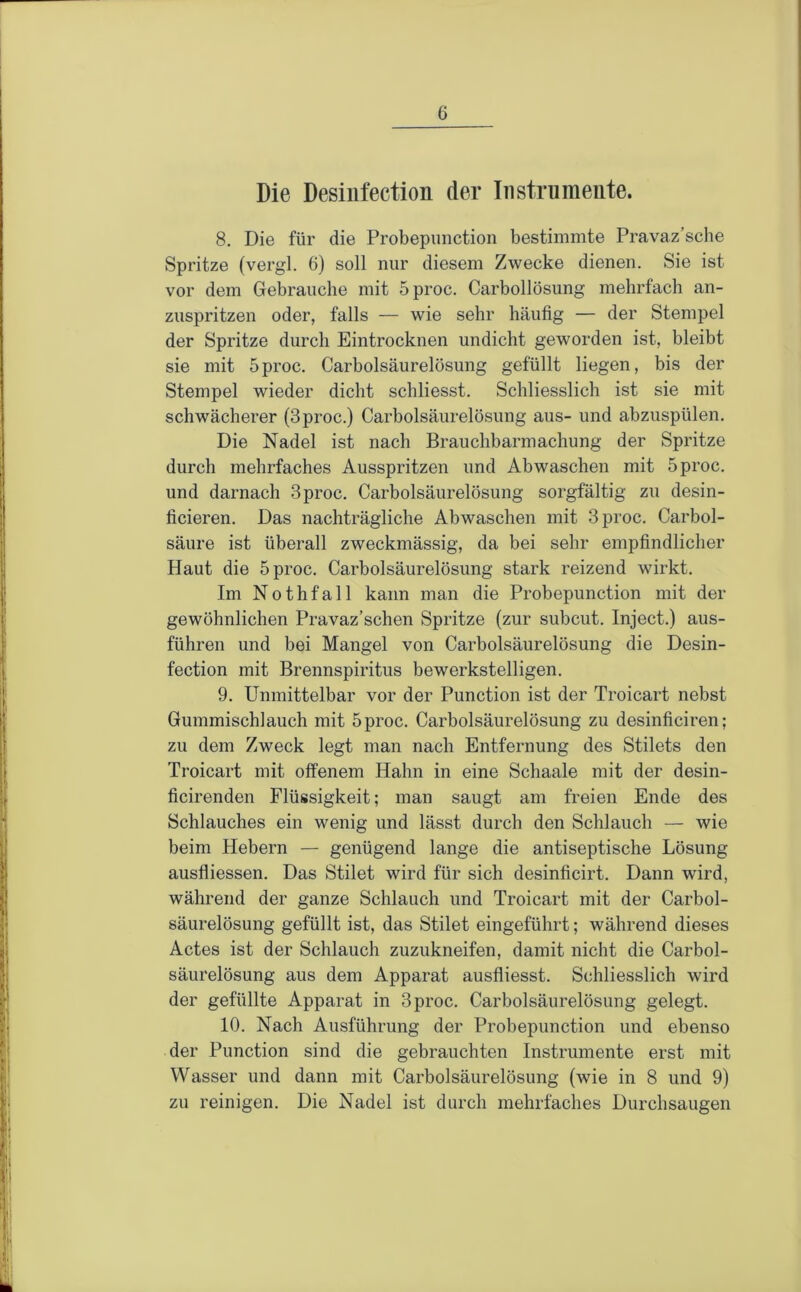 Die Desiufection der Instrumente. 8. Die für die Probepiinction bestimmte Pravaz’sche Spritze (vergl. 6) soll nur diesem Zwecke dienen. Sie ist vor dem Gebrauche mit 5proc. Carbollösung mehrfach an- zuspritzen oder, falls — wie sehr häufig — der Stempel der Spritze durch Eintrocknen undicht geworden ist, bleibt sie mit 5proc. Carboisäurelösung gefüllt liegen, bis der Stempel wieder dicht schliesst. Schliesslich ist sie mit schwächerer (3proc.) Carboisäurelösung aus- und abzuspülen. Die Nadel ist nach Brauchbarmachung der Spritze durch mehrfaches Ausspritzen und Abwaschen mit 5proc. und darnach 3proc. Carboisäurelösung sorgfältig zu desin- ficieren. Das nachträgliche Abwaschen mit 3proc. Carbol- säure ist überall zweckmässig, da bei sehr empfindlicher Haut die 5proc. Carboisäurelösung stark reizend wirkt. Im Nothfall kann man die Probepunction mit der gewöhnlichen Pravaz’schen Spritze (zur subcut. Inject.) aus- führen und bei Mangel von Carbolsäurelösung die Desin- fection mit Brennspiritus bewerkstelligen. 9. Unmittelbar vor der Punction ist der Troicart nebst Gummischlauch mit 5proc. Carbolsäurelösung zu desinficiren; zu dem Zweck legt man nach Entfernung des Stilets den Troicart mit offenem Hahn in eine Schaale mit der desin- ficirenden Flüssigkeit; man saugt am freien Ende des Schlauches ein wenig und lässt durch den Schlauch — wie beim Hebern — genügend lange die antiseptische Lösung ausfliessen. Das Stilet wird für sich desinficirt. Dann wird, während der ganze Schlauch und Troicart mit der Carbol- säurelösung gefüllt ist, das Stilet eingeführt; während dieses Actes ist der Schlauch zuzukneifen, damit nicht die Carbol- säurelösung aus dem Apparat ausfliesst. Schliesslich wird der gefüllte Apparat in 3proc. Carbolsäurelösung gelegt. 10. Nach Ausführung der Probepunction und ebenso der Punction sind die gebrauchten Instrumente erst mit Wasser und dann mit Carbolsäurelösung (wie in 8 und 9) zu reinigen. Die Nadel ist durch mehrfaches Durchsaugen
