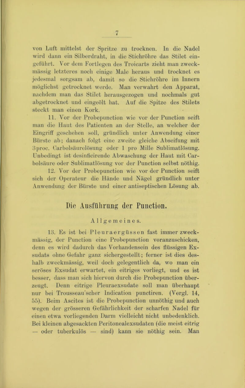 von Luft mittelst der Spritze zu trocknen, ln die Nadel wird ilann ein Silberdraht, in die Stichrölire das Stilet ein- geführt. Vor dem Fortlegen des Troicarts zieht man zweck- mässig letzteres noch einige Male heraus und trocknet es jedesmal sorgsam ab, damit so die Stichröhre im Innern möglichst getrocknet werde. Man verwahrt den Apparat, nachdem man das Stilet heraiisgezogen und nochmals gut abgetrocknet und eingeölt hat. Auf die Spitze des Stilets steckt man einen Kork. 11. Vor der Probepunction wie vor der Punction seift man die Haut des Patienten an der Stelle, an welcher der Eingriff geschehen soll, gründlich unter Anwendung einer Bürste ab; danach folgt eine zweite gleiche Abseifung mit dproc. Carboisäurelösung oder 1 pro Mille Sublimatlösung. Unbedingt ist desinticirende Abwaschung der Haut mit Car- bolsäure oder Sublimatlösung vor der Punction selbst nöthig. 12. V or der Probepunction wie vor der Punction seift sich der Operateur die Hände und Nägel gründlich unter Anwendung der Bürste und einer antiseptischen Lösung ab. Die Aiisfüliniiig der Punction. Allgemeines. 13. Es ist bei Pleuraergüssen fast immer zweck- mässig, der Punction eine Probepunction voranzuschicken, denn es wird dadurch das Vorhandensein des flüssigen Ex- sudats ohne Gefahr ganz sichergestellt; ferner ist dies des- halb zweckmässig, w’eil doch gelegentlich da, wo man ein seröses Exsudat erwartet, ein eitriges vorliegt, und es ist besser, dass man sich hiervon durch die Probepunction über- zeugt. Denn eitrige Pleuraexsudate soll man überhaupt nur bei Trousseau’scher Indication punctiren. (Vergl. 14, 55). Beim Ascites ist die Probepunction unnöthig und auch wegen der grösseren Gefährlichkeit der scharfen Nadel für einen etwa vorliegenden Darm vielleicht nicht unbedenklich. Bei kleinen abgesackten Peritonealexsudaten (die meist eitrig — oder tuberkulös — sind) kann sie nöthig sein. Man