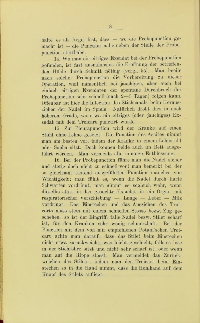 halte es als Hegel fest, dass — wo die Probepunction ge- macht ist — die Punction nahe neben der Stelle der Probe- punction statthabe. 14. Wo man ein eitriges Exsudat bei der Probepunction gefunden, ist fast ausnahmslos die Eröffnung der betreffen- den Höhle durch Schnitt nöthig (vergl. 55). Man beeile nach solcher Probepunction die Vorbereitung zu dieser Operation, weil namentlich bei jauchigen, aber auch bei einfach eitrigen Exsudaten der spontane Durchbruch der Probepunction sehr schnell (nach 2—8 Tagen) folgen kann. Offenbar ist hier die Infection des Stichcanals beim Heraus- ziehen der Nadel im Spiele. Natürlich droht dies in noch höherem Grade, wo etwa ein eitriges (oder jauchiges) Ex- sudat mit dem Troicart punctirt wurde. 15. Zur Pleurapunction wird der Kranke auf einen Stuhl ohne Lehne gesetzt. Die Punction des Ascites nimmt man am besten vor, indem der Kranke in einem Lehnstuhl oder Sopha sitzt. Doch können beide auch im Bett ausge- führt werden. Man vermeide alle unnütze Entblössung. 16. Bei der Probepunction führe man die Nadel sicher und stetig doch nicht zu schnell vor! man bemerkt bei der so gleichsam tastend ausgeführten Punction manches von Wichtigkeit: man fühlt es, wenn die Nadel durch harte Schwarten vordringt, man nimmt es sogleich wahr, wenn dieselbe statt in das gesuchte Exsudat in ein Organ mit respiratorischer Verschiebung — Lunge — Leber — Milz vordringt. Das Einstechen und das Ausziehen des Troi- carts muss stets mit einem schnellen Stosse bezw. Zug ge- schehen; so ist der Eingriff, falls Nadel bezw. Stilet scharf ist, für den Kranken sehr wenig schmerzhaft. Bei der Punction mit dem von mir empfohlenen Potain’schen Troi- cart achte man darauf, dass das Stilet beim Einstechen nicht etwa zurückweicht, was leicht geschieht, falls es lose in der Stichröhre sitzt und nicht sehr scharf ist, oder wenn man auf die Rippe stösst. Man vermeidet das Zurück- weichen des Stilets, indem man den Troicart beim Ein- stechen so in die Hand nimmt, dass die Hohlhand auf dem Knopf des Stilets aufliegt.