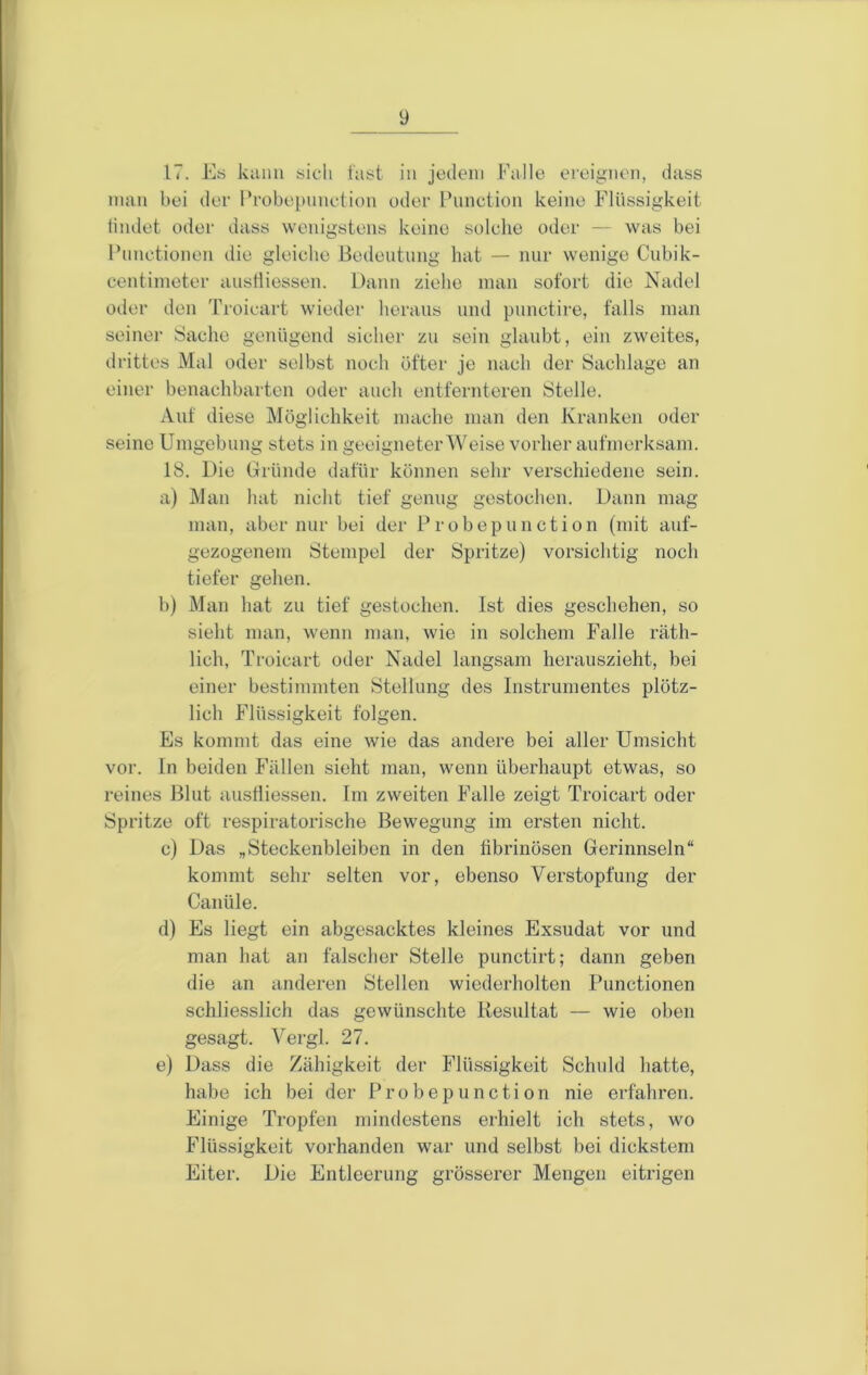 17. E« kann sieh last in jotlein Falle ereignen, dass man bei der Frobepnnetion oder Function keine Flüssigkeit tindet oder dass wenigstens keine solche oder — was bei l’nnctionen die gleiche Bedeutung hat — nur wenige Cubik- centinieter austliessen. Dann ziehe man sofort die Nadel oder den Troicart wieder heraus und punctire, falls man seiner Sache genügend sicher zu sein glaubt, ein zweites, drittes Mal oder selbst noch öfter je nach der Sachlage an einer benachbarten oder auch entfernteren Stelle. Auf diese Möglichkeit mache man den Kranken oder seine Umgebung stets in geeigneter Weise vorher aufmerksam. 18. Die Gründe dafür können sehr verschiedene sein. a) Man hat nicht tief genug gestochen. Dann mag man, aber nur bei der Probepunction (mit auf- gezogenem Stempel der Spritze) vorsichtig noch tiefer gehen. b) Man hat zu tief gestochen. Ist dies geschehen, so sieht man, wenn man, wie in solchem Falle räth- lich, Troicart oder Nadel langsam herauszieht, bei einer bestimmten Stellung des Instrumentes plötz- lich Flüssigkeit folgen. Es kommt das eine wie das andere bei aller Umsicht vor. ln beiden Fällen sieht man, wenn überhaupt etwas, so reines Blut austliessen. Im zweiten Falle zeigt Troicart oder Spritze oft respiratorische Bewegung im ersten nicht. c) Das „Steckenbleiben in den tibrinösen Gerinnseln“ kommt sehr selten vor, ebenso Verstopfung der Canüle. d) Es liegt ein abgesacktes kleines Exsudat vor und man hat an falscher Stelle punctirt; dann geben die an anderen Stellen wiederholten Functionen schliesslich das gewünschte Itesultat — wie oben gesagt. Vergl. 27. e) Dass die Zähigkeit der Flüssigkeit Schuld hatte, habe ich bei der Frobepnnetion nie erfahren. Einige Tropfen mindestens erhielt ich stets, wo Flüssigkeit vorhanden war und selbst bei dickstem Eiter. Die Entleerung grösserer Mengen eitrigen