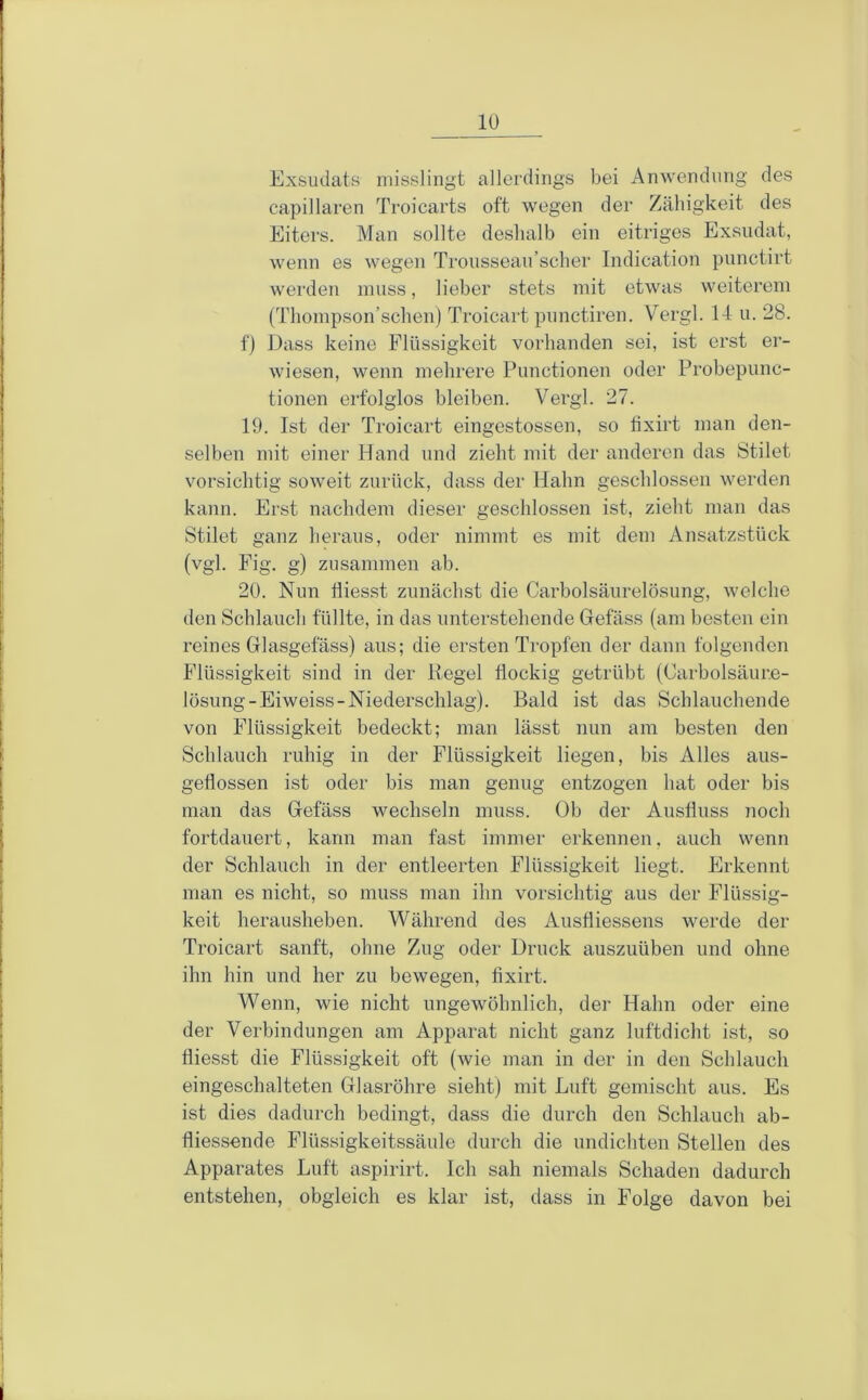 Exsudats misslingt allerdings bei Anwendung des capillaren Troicarts oft wegen der Zähigkeit des Eiters. Man sollte deshalb ein eitriges Exsudat, wenn es wegen Trousseau’scher Indication punctirt werden muss, lieber stets mit etwas weiterem (Thompson’schen) Troicart punctiren. Vergl. 14 u. 28. f) Dass keine Flüssigkeit vorhanden sei, ist erst er- wiesen, wenn mehrere Punctionen oder Probepunc- tionen erfolglos bleiben. Vergl. 27. 19. Ist der Troicart eingestossen, so tixirt man den- selben mit einer Hand und zieht mit der anderen das Stilet vorsichtig soweit zurück, dass der Hahn geschlossen werden kann. Erst nachdem dieser geschlossen ist, zieht man das Stilet ganz heraus, oder nimmt es mit dem Ansatzstück (vgl. Fig, g) zusammen ab. 20. Nun fliesst zunächst die Carboisäurelösung, welche den Schlauch füllte, in das unterstehende Gefäss (am besten ein reines Glasgefäss) aus; die ersten Tropfen der dann folgenden Flüssigkeit sind in der Regel flockig getrübt (Carbolsäur.e- lösung-Eiweiss-Niederschlag). Bald ist das Schlauchende von Flüssigkeit bedeckt; man lässt nun am besten den Schlauch ruhig in der Flüssigkeit liegen, bis Alles aus- geflossen ist oder bis man genug entzogen hat oder bis man das Gefäss wechseln muss. Ob der Ausfluss noch fortdauert, kann man fast immer erkennen, auch wenn der Schlauch in der entleerten Flüssigkeit liegt. Erkennt man es nicht, so muss man ihn vorsichtig aus der Flüssig- keit herausheben. Während des Ausfliessens werde der Troicart sanft, ohne Zug oder Druck auszuüben und ohne ihn hin und her zu bewegen, tixirt. Wenn, wie nicht ungewöhnlich, der Hahn oder eine der Verbindungen am Apparat nicht ganz luftdicht ist, so fliesst die Flüssigkeit oft (wie man in der in den Schlauch eingeschalteten Glasröhre sieht) mit Luft gemischt aus. Es ist dies dadurch bedingt, dass die durch den Schlauch ab- fliessende Flüssigkeitssäule durch die undichten Stellen des Apparates Luft aspirirt. Ich sah niemals Schaden dadurch entstehen, obgleich es klar ist, dass in Folge davon bei