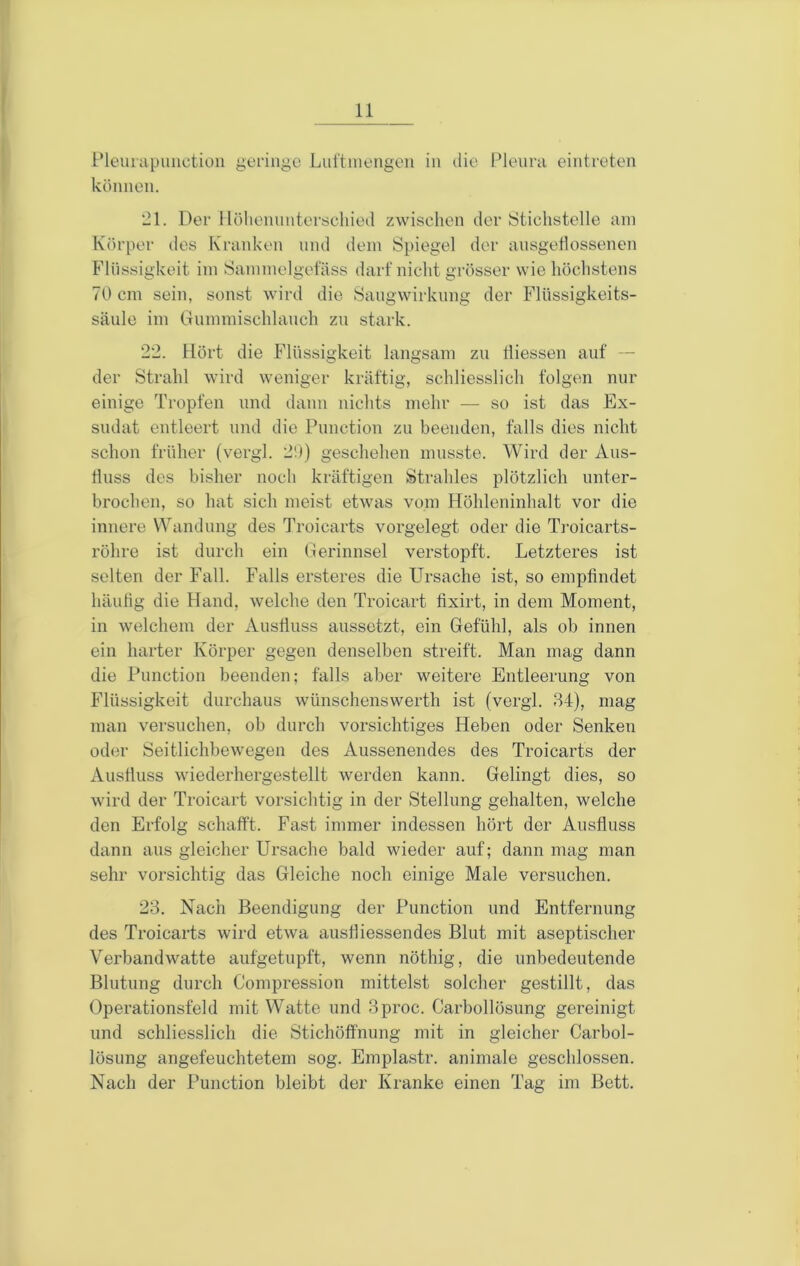 Pleiuapuüctiou geringe Lul'tniengen in die l^leiirn eintreten können. *21. Der llöheniinterschied zwischen der iStichstelle am Körper des Kranken und dein Spiegel der ansgellossenen Flüssigkeit im Sammelgelass darf nicht grösser wie höchstens 70 cm sein, sonst wird die Sangwirkimg der Flnssigkeits- sänle im Gnmmischlanch zu stark. 22. Hört die Flüssigkeit langsam zu liiessen auf — der Strahl wird weniger kräftig, schliesslich folgen nur einige Tropfen und dann nichts mehr — so ist das Ex- sudat entleert und die Punction zu beenden, falls dies nicht schon früher (vergl. 2!)) geschehen musste. Wird der Aus- fluss des bisher noch kräftigen Strahles plötzlich unter- brochen, so hat sich meist etwas vom Höhleninhalt vor die innere Wandung des Troicarts vorgelegt oder die Troicarts- röhre ist durch ein Gerinnsel verstopft. Letzteres ist selten der Fall. Falls ersteres die Ursache ist, so empfindet häufig die Fland, welche den Troieart fixirt, in dem Moment, in welchem der Ausfluss aussetzt, ein Gefühl, als ob innen ein harter Körper gegen denselben streift. Man mag dann die Punction beenden; falls aber weitere Entleerung von Flüssigkeit durchaus wünschenswerth ist (vergl. 34), mag man versuchen, ob durch vorsichtiges Heben oder Senken oder Seitlichbewegen des Aussenendes des Troicarts der Austluss wiederhergestellt werden kann. Gelingt dies, so wird der Troieart vorsichtig in der Stellung gehalten, welche den Erfolg schafft. Fast immer indessen hört der Ausfluss dann aus gleicher Ursache bald wieder auf; dann mag man sehr vorsichtig das Gleiche noch einige Male versuchen. 23. Nach Beendigung der Punction und Entfernung des Troicarts wird etwa ausfliessendes Blut mit aseptischer Verbandwatte aufgetupft, wenn nöthig, die unbedeutende Blutung durch Compression mittelst solcher gestillt, das Operationsfeld mit Watte und 3proc. Carbollösung gereinigt und schliesslich die Stichöffnung mit in gleicher Carbol- lösung angefeuchtetem sog. Emplastr. animale geschlossen. Nach der Punction bleibt der Kranke einen Tag im Bett.
