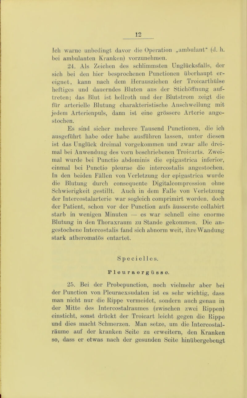 Ich warne unbedingt davor 'lie Operation „ambulant“ (d. h. bei ambulanten Kranken) vorzunelimen. 24. Als Zeichen des schlimmsten Unglücksfalls, der sich bei den hier besprochenen Functionen überhaupt er- eignet, kann nach dem Herausziehen der Troicarthülse heftiges und dauerndes Bluten ans der Stichotfnung auf- treten; das Blut ist hellroth und der Blutstrom zeigt die für arterielle Blutung charakteristische Anschwellung mit jedem Arterienpuls, dann ist eine grössere Arterie ange- stochen. Es sind sicher mehrere Tausend Functionen, die ich ausgeführt habe oder habe ausführen lassen, unter diesen ist das Unglück dreimal vorgekommen und zwar alle drei- mal bei Anwendung des vorn beschriebenen Troicarts. Zwei- mal wurde bei Functio abdominis die epigastrica inferior, einmal bei Functio pleurae die intercostalis angestochen. In den beiden P’ällen von Verletzung der epigastrica wurde die Blutung durch consequente Digitalcompression ohne Schwierigkeit gestillt. Auch in dem Falle von Verletzung der Intercostalarterie war sogleich comprimirt worden, doch der Fatient, schon vor der Function aufs äusserste collabirt starb in wenigen Minuten — es war schnell eine enorme Blutung in den Thoraxraum zu Stande gekommen. Die an- gestochene Intercostalis fand sich abnorm weit, ihre Wandung stark atheromatös entartet. S p e c i e 11 e s. Pleuraergüsse. 25. Bei der Frobepunction, noch vielmehr aber bei der Function von Fleuraexsudaten ist es sehr wichtig, dass man nicht nur die Rippe vermeidet, sondern auch genau in der Mitte des Intercostalraumes (zwischen zwei Rippen) einsticht, sonst drückt der Troicart leicht gegen die Rippe und dies macht Schmerzen. Man setze, um die Intercostal- räume auf der kranken Seite zu erweitern, den Kranken so, dass er etwas nach der gesunden Seite hinübergebeugt