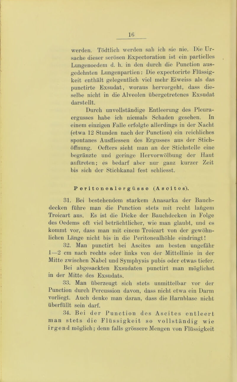 werden. Tödtlicb werden sali ich sie nie. Die Ur- sache dieser serösen Expectoration ist ein partielles Lungenoedein d. h. in den durch die Function aus- gedehnten Lungen partiell: Die expectorirte Flüssig- keit enthält gelegentlich viel mehr Eiweiss als das punctirte Exsudat, woraus hervorgeht, dass die- selbe nicht in die Alveolen übergetretenes Exsudat darstellt. Durch unvollständige Entleerung des Pleura- ergusses habe ich niemals Schaden gesehen. In einem einzigen Falle erfolgte allerdings in der Nacht (etwa 12 Stunden nach der Function) ein reichliches spontanes Aiisfliessen des Ergusses aus der Stich- öffnung. Oefters sieht man an der Stichstelle eine begränzte und geringe Hervorwölbung der Haut auftreten; es bedarf aber nur ganz kurzer Zeit bis sich der Stichkanal fest schliesst. Peritonealergüsse (Ascites). 31. Bei bestehendem starkem Anasarka der Bauch- decken führe man die Function stets mit recht langem Troicart aus. Es ist die Dicke der Bauchdecken in Folge des Oedems oft viel beträchtlicher, wie man glaubt, und es kommt vor, dass man mit einem Troicart von der gewöhn- lichen Länge nicht bis in die Feritonealhöhle eindringt! 32. Man punctirt bei Ascites am besten ungefähr 1—2 cm nach rechts oder links von der Mittellinie in der Mitte zwischen Nabel und Symphysis pubis oder etwas tiefer. Bei abgesackten Exsudaten punctirt man möglichst in der Mitte des Exsudats. 33. Man überzeugt sich stets unmittelbar vor der Function durch Percussion davon, dass nicht etwa ein Darm vorliegt. Auch denke man daran, dass die Harnblase nicht überfüllt sein darf. 34. Bei der Function des Ascites entleert man stets die Flüssigkeit so vollständig wie irgend möglich; denn falls grössere Mengen von Flüssigkeit