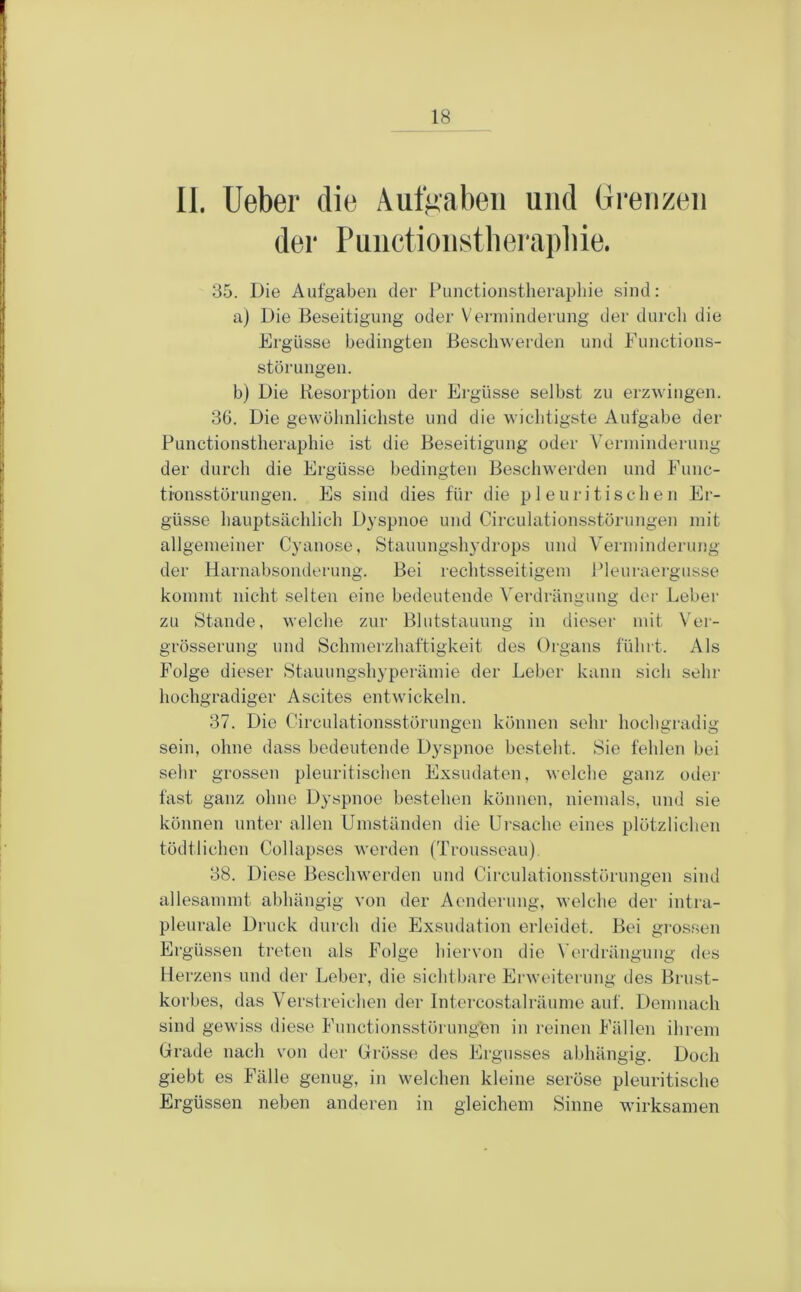 II. lieber die Auffiabeii und Grenzen der Punction.stbei'ai)]iie. 35. Die Aufgaben der Functionstherapliie sind: a) Die Beseitigung oder Verminderung der durch die Ergüsse bedingten Beschwerden und Functions- störungen. b) Die Kesorption der Ergüsse selbst zu erzwingen. 3G. Die gewöhnlichste und die wichtigste Aufgabe der Functionstherapliie ist die Beseitigung oder Verininderung der durch die Ergüsse bedingten Beschwerden und Func- ti'onsstörungen. Es sind dies für die pleuritischen Er- güsse hauptsächlich Dyspnoe und Circulationsstörungen mit allgemeiner Cyanose, Stauungshydrops und Vermindei'ung der Harnahsonderung. Bei rechtsseitigem Fleuraergusse kommt nicht selten eine bedeutende Verdrängung der Leber zu Stande, welche zur Blutstauung in dieser mit \'er- grösserung und Schmerzhaftigkeit des Organs führt. Als Folge dieser Stauungshyperämie der Leber kann sich sehr hochgradiger Ascites entwickeln. 37. Die Oirculationsstörungen können sehr hochgradig sein, ohne dass bedeutende Dyspnoe besteht. Sie fehlen bei sehr grossen pleuritischen Exsudaten, welche ganz oiler fast ganz ohne Dyspnoe bestehen können, niemals, und sie können unter allen Umständen die Ursache eines plötzlichen tödtlichen Collapses werden (Trousseau). 38. Diese Beschwerden und Circulationsstörungen sind allesammt abhängig von der Aenderung, welche der intra- pleurale Druck durch die Exsudation erleidet. Bei grossen Ergüssen treten als Folge hiervon die Verdrängung des Herzens und der Leber, die sichtbare Erweiterung des Brust- korbes, das Verstreichen der Intercostalräume auf. Demnach sind gewiss diese Functionsstörungen in reinen Fällen ihrem Grade nach von der Grösse des Ergusses abhängig. Doch giebt es Fälle genug, in welchen kleine seröse pleuritische Ergüssen neben anderen in gleichem Sinne wirksamen