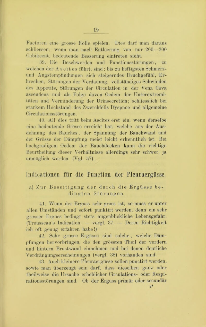 Faetoi'on eine giosse Holle spielen. Dies darf man daraus seliliessen, wenn man nach Entleerung von mir 200—800 Oubikcent. bedeutende Besserung eintreten sieht. 89. Die Beschwerden und Functionsstörungen, zu welchen der Ascites führt, sind: bis zu heftigsten Schmerz- und Angstemplindungen sich steigerndes Druckgefühl, Er- brechen, Störungen der Verdauung, vollständiges Schwinden des A[)petits, Störungen der Circulation in der Vena Cava ascendens und als Folge davon Oedem der Unterextremi- täten und Verminderung der Urinsecretion; schliesslich bei starkem Hochstand des Zwerchfells Dyspnoe und allgemeine Circulationsstörungen. 40. All dies tritt beim Ascites erst ein, wenn derselbe eine bedeutende Grösse erreicht hat, welche aus der Aus- dehnung des Bauches, der Spannung der Bauchwand und der Grösse der Dämpfung meist leicht erkenntlich ist. Bei hochgradigem Oedem der Bauchdecken kann die richtige Beurtheilung dieser Verhältnisse allerdings sehr schwer, ja unmöglich werden. (Vgl. 57). IiKlicatioiieii für die Piiiictioii der Pleuraergüsse. a) Zur Beseitigung der durch die Ergüsse be- dingten Störungen. 41. Wenn der Erguss sehr gross ist, so muss er unter allen Umständen und sofort punktirt werden, denn ein sehr grosser Erguss bedingt stets augenblickliche Lebensgefahr. (Trousseau’s Indication. — vergl. 87. — Deren Richtigkeit icli oft genug erfahren habe!) 42. Sehr grosse Ergüsse sind solche, welche Däm- pfungen hervoi-bringen, die den grössten Theil der vordem und hintejn Brustwand einnehmen und hei denen deutliche Verdrängungserschoinungen (vergl. 88) vorhanden sind. 48. Auch kleinere Pleuraergüsse sollen punctirt werden, sowie man überzeugt sein darf, dass dieselben ganz oder theilweise die Ursache erheblicher Circulations- oder Respi- rationsstörungen sind. Ob der Erguss primär oder secundär 2*