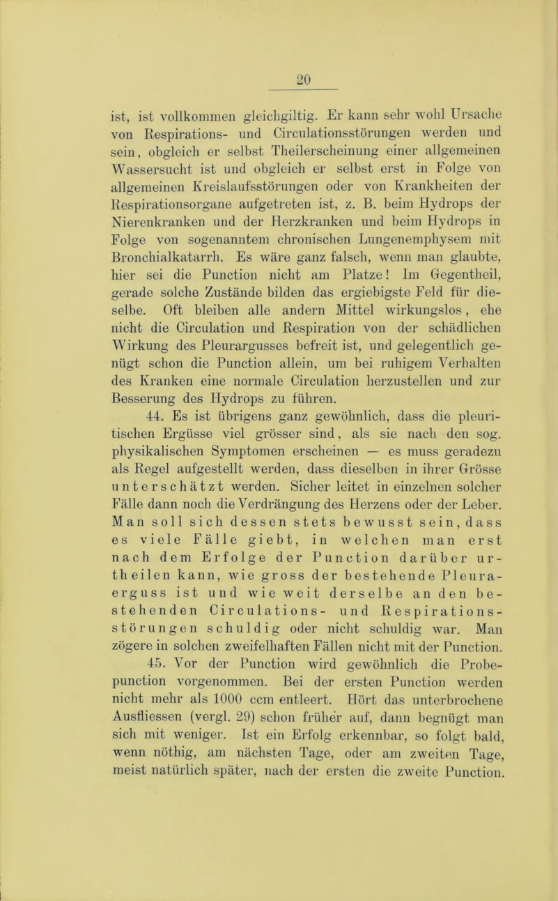 ist, ist vollkommen gleicligiltig. Er kann sehr wohl Ursache von Kespirations- und Circiilationsstörungen werden und sein, obgleich er selbst Theilerscheinung einer allgemeinen Wassersucht ist und obgleich er selbst erst in Folge von allgemeinen Kreislaufsstörungen oder von Krankheiten der Kespirationsorgane aufgetreten ist, z. B. beim Hydrops der Nierenkranken und der Herzkranken und beim Hydrops in Folge von sogenanntem chronischen Lungenemphysem mit Bronchialkatarrh. Es wäre ganz falsch, wenn man glaubte, hier sei die Function nicht am Platze! Im Cfegentheil, gerade solche Zustände bilden das ergiebigste Feld für die- selbe, Oft bleiben alle andern Mittel wirkungslos, ehe nicht die Circulation und Respiration von der schädlichen Wirkung des Pleurargusses befreit ist, und gelegentlich ge- nügt schon die Function allein, um bei ruhigem Verhalten des Kranken eine normale Circulation herzustellen und zur Besserung des Hydrops zu führen. 44. Es ist übrigens ganz gewöhnlich, dass die pleuri- tischen Ergüsse viel grösser sind, als sie nach den sog. physikalischen Symptomen erscheinen — es muss geradezu als Regel aufgestellt werden, dass dieselben in ihrer Grösse unterschätzt werden. Sicher leitet in einzelnen solcher Fälle dann noch die Verdrängung des Herzens oder der Leber. Man soll sich dessen stets bewusst sein, dass es viele Fälle giebt, in welchen man erst nach dem Erfolge der Function darüber ur- theilen kann, wie gross der bestehende Pleura- erguss ist und wie weit derselbe an den be- stehenden Circulations- und Respirations- störungen schuldig oder nicht schuldig war. Man zögere in solchen zweifelhaften Fällen nicht mit der Function. 45. Vor der Function wird gewöhnlich die Probe- punction vorgenommen. Bei der ersten Function werden nicht mehr als 1000 ccm entleert. Hört das unterbrochene Ausfliessen (vergl. 29) schon früher auf, dann begnügt man sich mit weniger. Ist ein Erfolg erkennbar, so folgt bald, wenn nöthig, am nächsten Tage, oder am zweiten Tage, meist natürlich später, nach der ersten die zweite Function.