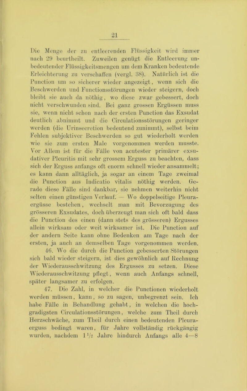 Die Menge der zu cnileerenden Flüssigkeit wird immer nach 21) beurtheilt. Zuweilen genügt die Entleerung nn- bedentender Flüssigkeitsmengen um dem Kranken bedeutende Frleiebteriing zu verscluitfen (vergl. 38). Natürlich ist die Function um so sicherer wieder angezeigt, wenn sich die Beschwerden und Functionsstörungen wieder steigern, doch bleibt sie auch da nöthig, wo diese zwar gebessert, doch nicht verschwunden sind. Bei ganz grossen Ergüssen muss sie, Avenn nicht schon nach der ersten Function das Exsudat deutlich abnimmt und die Circulationsstörungen geringer werden (die Urinsecretion bedeutend zunimmt), selbst beim Fehlen subjektiver Beschwerden so gut wiederholt werden wie sie zum ersten Male vorgenommen werden musste. \'or Allem ist für die Fälle von acutester primärei- exsu- dativer Fleuritis mit sehr grossem Erguss zu beachten, dass sich der Erguss anfangs oft enorm schnell wieder ansammelt; es kann dann alltäglich, ja sogar an einem Tage zweimal die Function aus Indicatio vitalis nöthig werden. Ge- rade diese Fälle sind dankbar, sie nehmen weiterhin nicht selten einen günstigen Verhiuf. — Wo doppelseitige Fleura- ergüsse bestehen, wechselt man mit Bevorzugung des grösseren Exsudates, doch überzeugt man sich oft bald dass die Function des einen (dann stets dos grösseren) Ergusses allein wirksam oder weit wirksamer ist. Die Function auf der andern Seite kann ohne Bedenken am Tage nach der ersten, ja auch an demselben Tage vorgenommen werden. 46. Wo die durch die Function gebesserten Störungen sich bald wieder steigern, ist dies gew'öhnlich auf Rechnung der Wiederausschwitzung des Ergusses zu setzen. Diese Wiederausschwitzung pflegt, wenn auch Anfangs schnell, später langsamer zu erfolgen. 47. Die Zahl, in welcher die Functionen wiederholt Averden müssen, kann, so zu sagen, unbegrenzt sein. Ich habe Fälle in Behandlung gehabt, in welchen die hoch- gradigsten Circulationsstörungen, welche zum Theil durch Herzschwäche, zum Theil durch einen bedeutenden Fleura- erguss bedingt waren, für Jahre vollständig rückgängig wurden, nachdem 1 Jahre hindurch Anfangs alle 4—8