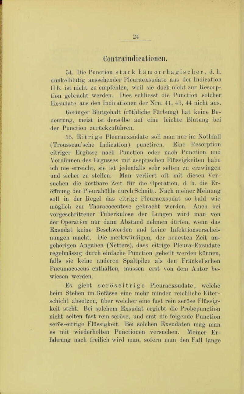 Coiitraiiulicatioiieii. 54. Die Function stark li ä in o r r li a g i s c li e r, d. li. dunkelblutig ausseliender Pleuraexsudate aus der Indication 11 b. ist niclit zu empfehlen, weil sie doch niclit zur Resorp- tion gebracht werden. Dies schliesst die Function solcher Exsudate aus den Indicationen der Nrn. 41, 43, 44 nicht aus. Geringer Blutgehalt (röthliche Färbung) hat keine Be- deutung, meist ist derselbe auf eine leichte Blutung bei der Function zurückzuführen. 55. Eitrige Pleuraexsudate soll man nur im Nothfall (Trousseau’sche Indication) punctiren. Eine Resorption eitriger Ergüsse nach Function oder nach Function und V^erdünnen des Ergusses mit aseptischen Flüssigkeiten habe ich nie erreicht, sie ist jedenfalls sehr selten zu erzwingen und sicher zu stellen. Man verliert oft mit diesen Ver- suchen die kostbare Zeit für die Operation, d. h. die Er- öffnung der Pleurahöhle durch Schnitt. Nach meiner Meinung soll in der Regel das eitrige Pleuraexsudat so bald wie möglich zur Thoracocentese gebracht werden. Auch bei vorgeschrittener Tuberkulose der Lungen wird man von der Operation nur dann Abstand nehmen dürfen, wenn das Exsudat keine Beschwerden und keine Infektionserschei- nungen macht. Die merkwürdigen, der neuesten Zeit an- gehörigen Angaben (Netters), dass eitrige Pleura-Exsudate regelmässig durch einfache Function geheilt werden können, falls sie keine anderen Spaltpilze als den Fränkel’schen Fneumococcus enthalten, müssen erst von dem Autor be- wiesen werden. Es giebt seröseitrige Pleuraexsudate, welche beim Stehen im Gefässe eine mehr minder reichliche Eiter- schicht absetzen, über welcher eine fast rein seröse Flüssig- keit steht. Bei solchem Exsudat ergiebt die Frobepunction nicht selten fast rein seröse, und erst die folgende Function serös-eitrige Flüssigkeit. Bei solchen Exsudaten mag man es mit wiederholten Functionen versuchen. Meiner Er- fahrung nach freilich wird man, sofern man den Fall lange