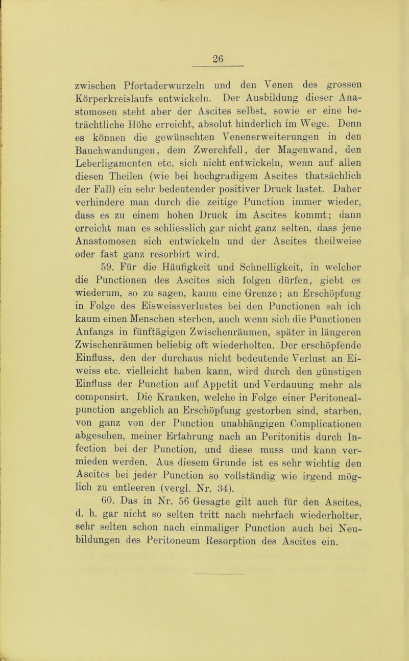 zwischen Pfortaderwurzeln und den Venen des grossen Körperkreislaufs entwickeln. Der Ausbildung dieser Ana- stomosen steht aber der Ascites selbst, sowie er eine be- trächtliche Höhe erreicht, absolut hinderlich im Wege. Denn es können die gewünschten Venenerweiterungen in den Bauchwandungen, dem Zwerchfell, der Magenwand, den Leberligamenten etc. sich nicht entwickeln, wenn auf allen diesen Theilen (wie bei hochgradigem Ascites thatsächlich der Fall) ein sehr bedeutender positiver Druck lastet. Daher verhindere man durch die zeitige Function immer wieder, dass es zu einem hohen Druck im Ascites kommt; dann erreicht man es schliesslich gar nicht ganz selten, dass jene Anastomosen sich entwickeln und der Ascites theilweise oder fast ganz resorbirt wird. 59. Für die Häufigkeit und Schnelligkeit, in welcher die Functionen des Ascites sich folgen dürfen, giebt es wiederum, so zu sagen, kaum eine Grenze; an Erschöpfung in Folge des Eisweissverlustes bei den Functionen sah ich kaum einen Menschen sterben, auch wenn sich die Functionen Anfangs in fünftägigen Zwischenräumen, später in längeren Zwischenräumen beliebig oft wiederholten. Der erschöpfende Einfluss, den der durchaus nicht bedeutende Verlust an Ei- weiss etc. vielleicht haben kann, wird durch den günstigen Einfluss der Function auf Appetit und Verdauung mehr als compensirt. Die Kranken, welche in Folge einer Peritoneal- punction angeblich an Erschöpfung gestorben sind, starben, von ganz von der Function unabhängigen Complicationen abgesehen, meiner Erfahrung nach an Peritonitis durch In- fection bei der Function, und diese muss und kann ver- mieden werden. Aus diesem Grunde ist es sehr wichtig den Ascites bei jeder Function so vollständig wie irgend mög- lich zu entleeren (vergl. Nr. 34). 60. Das in Nr. 56 Gesagte gilt auch für den Ascites, d. h. gar nicht so selten tritt nach mehrfach wiederholter, sehr selten schon nach einmaliger Function auch bei Neu- bildungen des Peritoneum Resorption des Ascites ein.