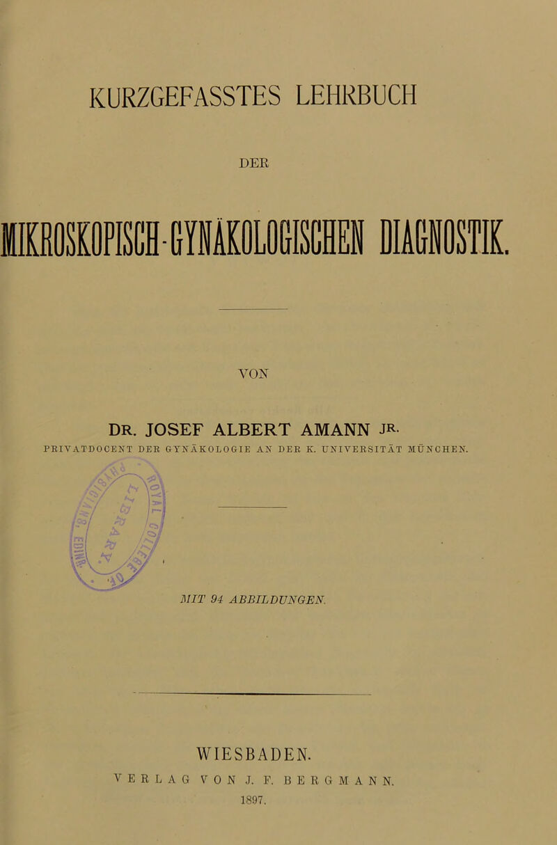 KÜRZGEFASSTES LEHRBUCH DER VON DR. JOSEF ALBERT AMANN JR PRIVATDOCENT DER GYNÄKOLOGIE AN DER K. UNIVERSITÄT MÜNCHEN. MIT 94 ABBILDUNGEN. WIESBADEN. VERLAG VON J. F. BERGMANN. 1897.