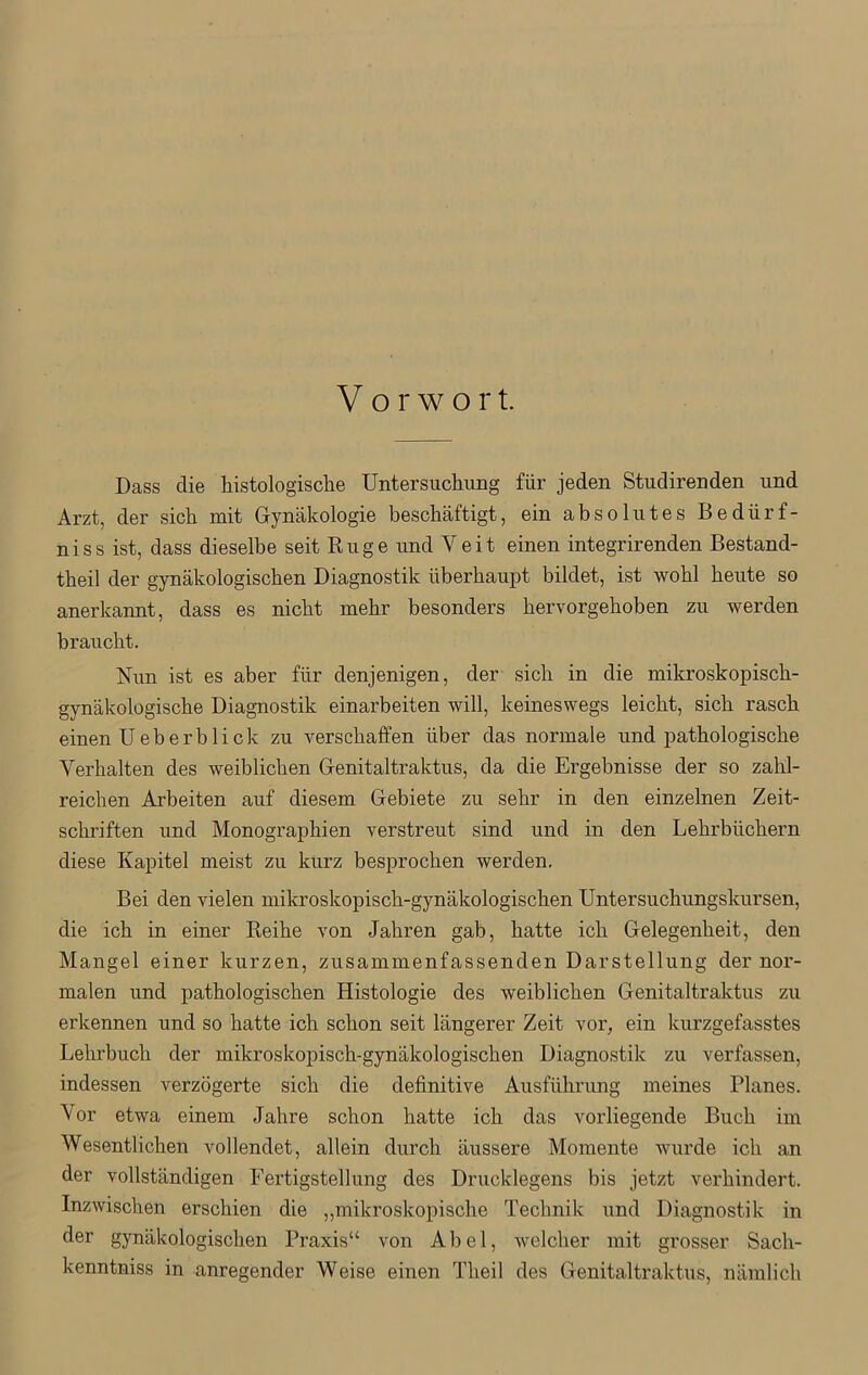 Dass die histologische Untersuchung für jeden Studirenden und Arzt, der sich mit Gynäkologie beschäftigt, ein absolutes Bedürf- niss ist, dass dieselbe seit Rüge und Veit einen integrirenden Bestand- theil der gynäkologischen Diagnostik überhaupt bildet, ist wohl heute so anerkannt, dass es nicht mehr besonders hervorgehoben zu werden braucht. Nun ist es aber für denjenigen, der sich in die mikroskopisch- gynäkologische Diagnostik einarbeiten will, keineswegs leicht, sich rasch einen Ueberblick zu verschaffen über das normale und pathologische Verhalten des weiblichen Genitaltraktus, da die Ergebnisse der so zahl- reichen Arbeiten auf diesem Gebiete zu sehr in den einzelnen Zeit- schriften und Monographien verstreut sind und in den Lehrbüchern diese Kapitel meist zu kurz besprochen werden. Bei den vielen mikroskopisch-gynäkologischen Untersuchungskursen, die ich in einer Reihe von Jahren gab, hatte ich Gelegenheit, den Mangel einer kurzen, zusammenfassenden Darstellung der nor- malen und pathologischen Histologie des weiblichen Genitaltraktus zu erkennen und so hatte ich schon seit längerer Zeit vor, ein kurzgefasstes Lehrbuch der mikroskopisch-gynäkologischen Diagnostik zu verfassen, indessen verzögerte sich die definitive Ausführung meines Planes. Vor etwa einem Jahre schon hatte ich das vorliegende Buch im Wesentlichen vollendet, allein durch äussere Momente wurde ich an der vollständigen Fertigstellung des Drucklegens bis jetzt verhindert. Inzwischen erschien die „mikroskopische Technik und Diagnostik in der gynäkologischen Praxis“ von Abel, welcher mit grosser Sach- kenntnis in anregender Weise einen Theil des Genitaltraktus, nämlich