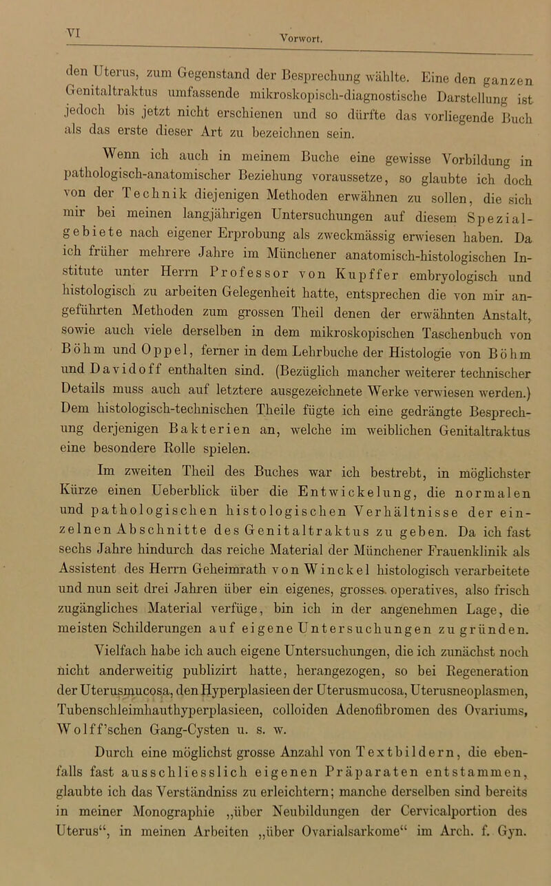 Vorwort. den Uterus, zum Gegenstand der Besprechung wählte. Eine den ganzen Genitaltraktus umfassende mikroskopisch-diagnostische Darstellung ist jedoch bis jetzt nicht erschienen und so dürfte das vorliegende Buch als das erste dieser Art zu bezeichnen sein. Wenn ich auch in meinem Buche eine gewisse Vorbildung in pathologisch-anatomischer Beziehung voraussetze, so glaubte ich doch von der Technik diejenigen Methoden erwähnen zu sollen, die sich mir bei meinen langjährigen Untersuchungen auf diesem Spezial- gebiete nach eigener Erprobung als zweckmässig erwiesen haben. Da ich früher mehrere Jahre im Münchener anatomisch-histologischen In- stitute untei Heim Professor von Kupffer embryologisch und histologisch zu arbeiten Gelegenheit hatte, entsprechen die von mir an- geführten Methoden zum grossen Theil denen der erwähnten Anstalt, sowie auch viele derselben in dem mikroskopischen Taschenbuch von Böhm und 0 p p e 1, ferner in dem Lehrbuche der Histologie von Böhm undDavidoff enthalten sind. (Bezüglich mancher weiterer technischer Details muss auch auf letztere ausgezeichnete Werke verwiesen werden.) Dem histologisch-technischen Theile fügte ich eine gedrängte Besprech- ung derjenigen Bakterien an, welche im weiblichen Genitaltraktus eine besondere Rolle spielen. Im zweiten Theil des Buches war ich bestrebt, in möglichster Kürze einen Ueberblick über die Entwickelung, die normalen und pathologischen histologischen Verhältnisse der ein- zelnen Abschnitte des Genitaltraktus zu geben. Da ich fast sechs Jahre hindurch das reiche Material der Münchener Frauenklinik als Assistent des Herrn Geheimrath von Winckel histologisch verarbeitete und nun seit drei Jahren über ein eigenes, grosses, operatives, also frisch zugängliches Material verfüge, bin ich in der angenehmen Lage, die meisten Schilderungen auf eigene Untersuchungen zu gründen. Vielfach habe ich auch eigene Untersuchungen, die ich zunächst noch nicht anderweitig publizirt hatte, herangezogen, so bei Regeneration der Uterusmucosa, den Hyperplasieen der Uterusmucosa, Uterusneoplasmen, Tubenschleimhauthyperplasieen, colloiden Adenofibromen des Ovariums, Wolff’schen Gang-Cysten u. s. w. Durch eine möglichst grosse Anzahl von Textbildern, die eben- falls fast ausschliesslich eigenen Präparaten entstammen, glaubte ich das Verständniss zu erleichtern; manche derselben sind bereits in meiner Monographie „über Neubildungen der Cervicalportion des Uterus“, in meinen Arbeiten „über Ovarialsarkome“ im Arch. f. Gyn.