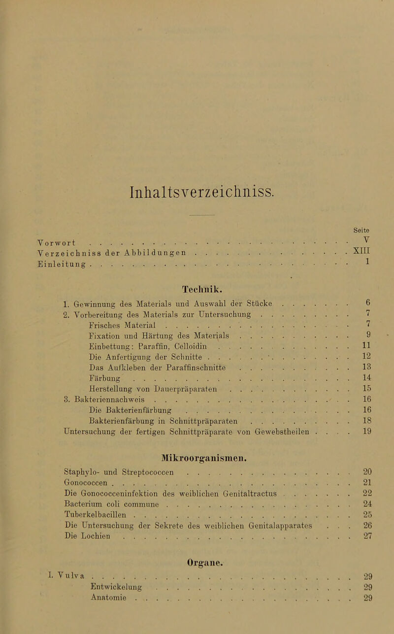 Inhaltsverzeichniss. Seite Vorwort ^ Verzeichniss der Abbil düngen XIII Einleitung 1 Technik. 1. Gewinnung des Materials und Auswahl der Stücke 6 2. Vorbereitung des Materials zur Untersuchung 7 Frisches Material 7 Fixation und Härtung des Materials 9 Einbettung: Paraffin, Celloidin 11 Die Anfertigung der Schnitte ' 12 Das Aufkleben der Paraffinschnitte 13 Färbung 14 Herstellung von Dauerpräparaten 15 8. Bakteriennachweis 16 Die Bakterienfärbung 16 Bakterienfärbung in Schnittpräparaten 18 Untersuchung der fertigen Schnittpräparate von Gewebstheilen .... 19 Mikroorganismen. Staphylo- und Streptococcen 20 Gonococcen 21 Die Gonococceninfektion des weiblichen Genitaltractus 22 Bacterium coli commune 24 Tuberkelbacillen 25 Die Untersuchung der Sekrete des weiblichen Genitalapparates ... 26 Die Lochien 27 Organe. I. V u lv a 29 Entwickelung 29 Anatomie 29