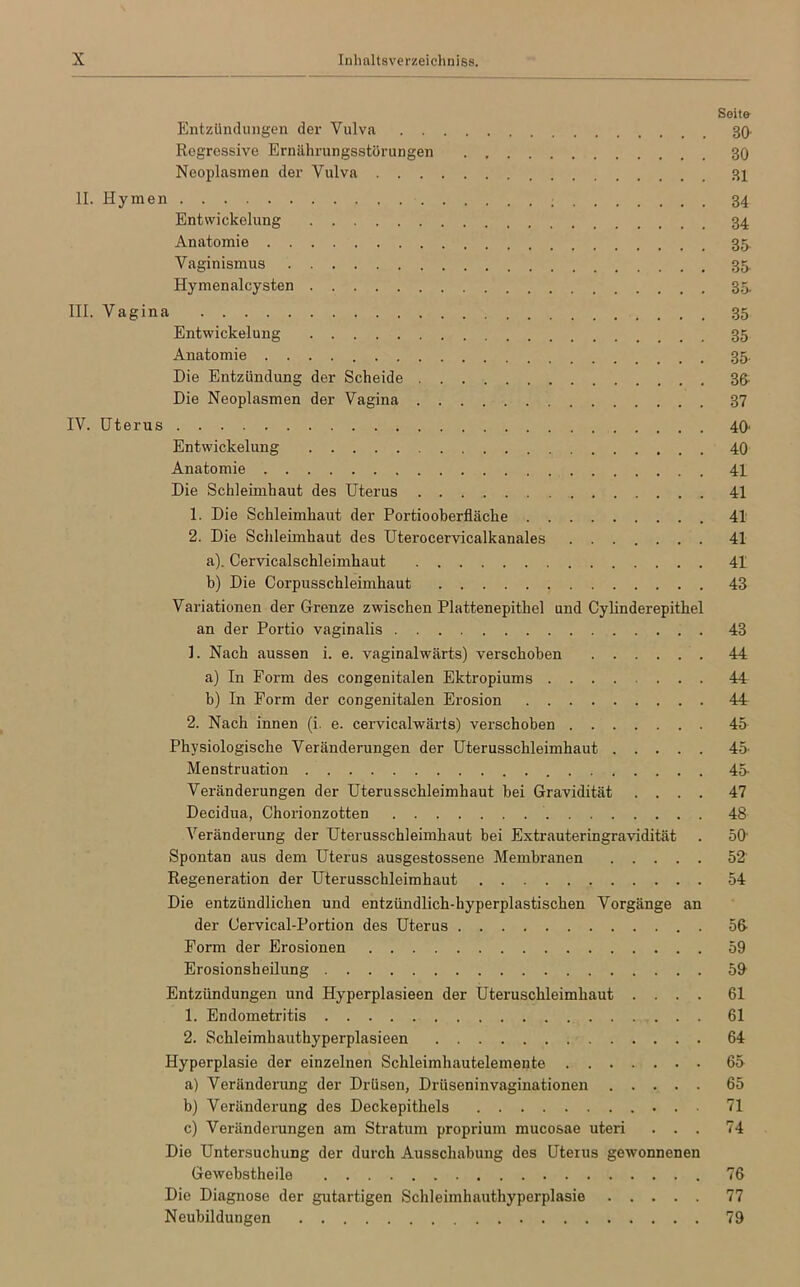 Seit» Entzündungen der Vulva 30- Regressive Ernährungsstörungen . 30 Ncoplasmen der Vulva 31 II. Hymen Entwickelung 34 Anatomie 35 Vaginismus 35, Hymenalcysten 35. III. Vagina 35 Entwickelung 35 Anatomie 35. Die Entzündung der Scheide 3ß: Die Neoplasmen der Vagina 37 IV. Uterus 40' Entwickelung 40 Anatomie 41 Die Schleimhaut des Uterus 41 1. Die Schleimhaut der Portiooberfläche 41 2. Die Schleimhaut des Uterocervicalkanales 41 a) . Cervicalschleimhaut 41 b) Die Corpusschleimhaut 43 Variationen der Grenze zwischen Plattenepithel und Cylinderepithel an der Portio vaginalis 43 1. Nach aussen i. e. vaginalwärts) verschoben 44 a) In Form des congenitalen Ektropiums 44 b) In Form der congenitalen Erosion 44 2. Nach innen (i. e. cervicalwärts) verschoben 45 Physiologische Veränderungen der Uterusschleimhaut 45- Menstruation 45- Veränderungen der Uterusschleimhaut hei Gravidität .... 47 Decidua, Chorionzotten 48 Veränderung der Uterusschleimhaut bei Extrauteringravidität . 50' Spontan aus dem Uterus ausgestossene Membranen 52 Regeneration der Uterusschleimhaut 54 Die entzündlichen und entzündlich-hyperplastischen Vorgänge an der Cervical-Portion des Uterus 56- Form der Erosionen 59 Erosionsheilung 59 Entzündungen und Hyperplasieen der Uteruschleimhaut .... 61 1. Endometritis 61 2. Schleimhauthyperplasieen 64 Hyperplasie der einzelnen Schleimhautelemente 65 a) Veränderung der Drüsen, Drüseninvaginationen 65 b) Veränderung des Deckepithels 71 c) Veränderungen am Stratum proprium mucosae uteri ... 74 Die Untersuchung der durch Ausschabung des Uterus gewonnenen Gewebstheile 76 Die Diagnose der gutartigen Schleimhauthyperplasie 77 Neubildungen 79