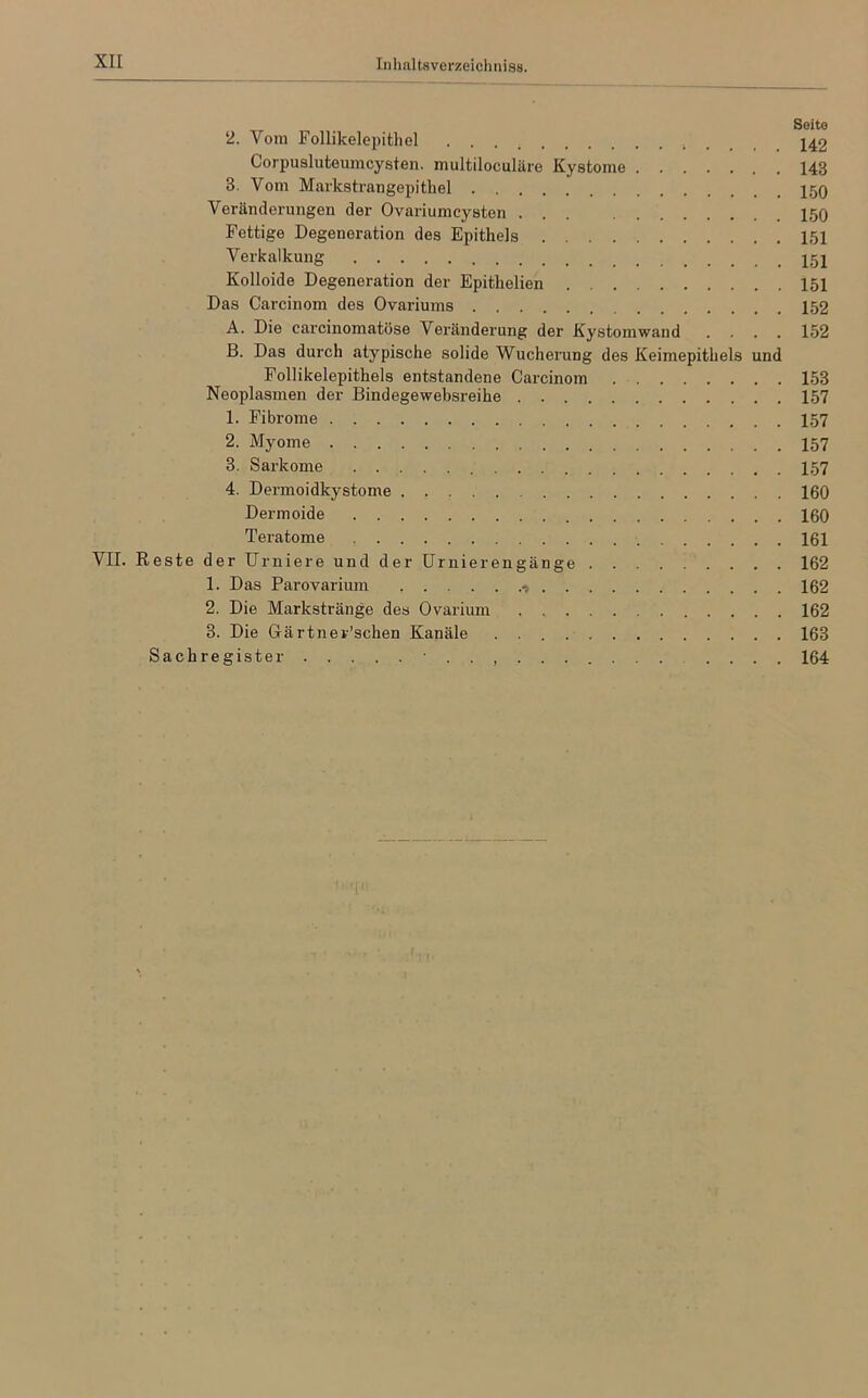 2. Vom Follikelepithel 142 Corpusluteumcysten. multiloculäre Kystome 143 8. Vom Markstrangepithel 150 Veränderungen der Ovariumcysten 150 Fettige Degeneration des Epithels 151 Verkalkung 151 Kolloide Degeneration der Epitlielien 151 Das Carcinom des Ovariums 152 A. Die earcinomatöse Veränderung der Kystomwand .... 152 ß. Das durch atypische solide Wucherung des Keimepithels und Follikelepithels entstandene Carcinom 153 Neoplasmen der Bind ege websreihe 157 1. Fibrome 157 2. Myome 157 3. Sarkome 157 4. Dermoidkystome 160 Dermoide 160 Teratome 161 VII. Reste der Urniere und der Urnierengänge 162 1. Das Parovarium 162 2. Die Markstränge des Ovarium 162 3. Die Gärtnerischen Kanäle 163 Sachregister • .... 164